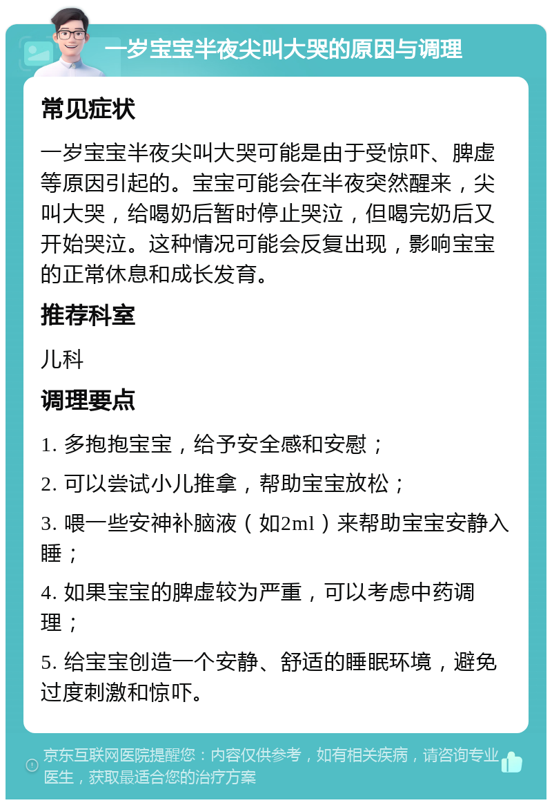 一岁宝宝半夜尖叫大哭的原因与调理 常见症状 一岁宝宝半夜尖叫大哭可能是由于受惊吓、脾虚等原因引起的。宝宝可能会在半夜突然醒来，尖叫大哭，给喝奶后暂时停止哭泣，但喝完奶后又开始哭泣。这种情况可能会反复出现，影响宝宝的正常休息和成长发育。 推荐科室 儿科 调理要点 1. 多抱抱宝宝，给予安全感和安慰； 2. 可以尝试小儿推拿，帮助宝宝放松； 3. 喂一些安神补脑液（如2ml）来帮助宝宝安静入睡； 4. 如果宝宝的脾虚较为严重，可以考虑中药调理； 5. 给宝宝创造一个安静、舒适的睡眠环境，避免过度刺激和惊吓。