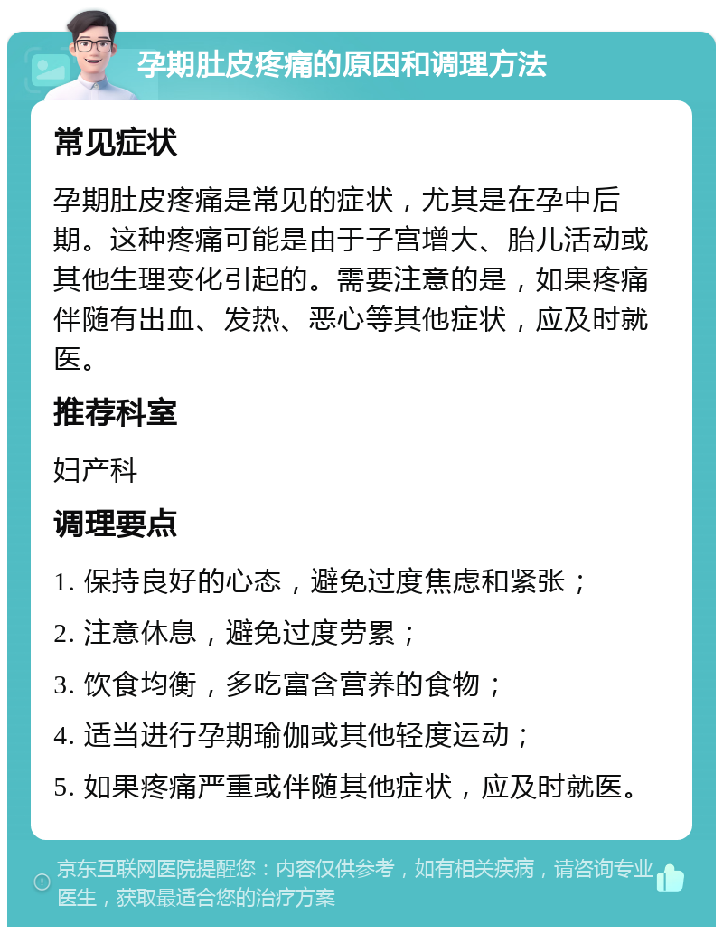 孕期肚皮疼痛的原因和调理方法 常见症状 孕期肚皮疼痛是常见的症状，尤其是在孕中后期。这种疼痛可能是由于子宫增大、胎儿活动或其他生理变化引起的。需要注意的是，如果疼痛伴随有出血、发热、恶心等其他症状，应及时就医。 推荐科室 妇产科 调理要点 1. 保持良好的心态，避免过度焦虑和紧张； 2. 注意休息，避免过度劳累； 3. 饮食均衡，多吃富含营养的食物； 4. 适当进行孕期瑜伽或其他轻度运动； 5. 如果疼痛严重或伴随其他症状，应及时就医。