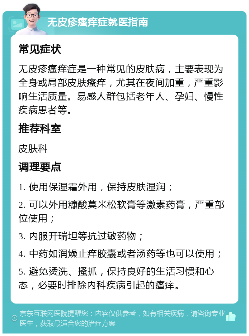 无皮疹瘙痒症就医指南 常见症状 无皮疹瘙痒症是一种常见的皮肤病，主要表现为全身或局部皮肤瘙痒，尤其在夜间加重，严重影响生活质量。易感人群包括老年人、孕妇、慢性疾病患者等。 推荐科室 皮肤科 调理要点 1. 使用保湿霜外用，保持皮肤湿润； 2. 可以外用糠酸莫米松软膏等激素药膏，严重部位使用； 3. 内服开瑞坦等抗过敏药物； 4. 中药如润燥止痒胶囊或者汤药等也可以使用； 5. 避免烫洗、搔抓，保持良好的生活习惯和心态，必要时排除内科疾病引起的瘙痒。