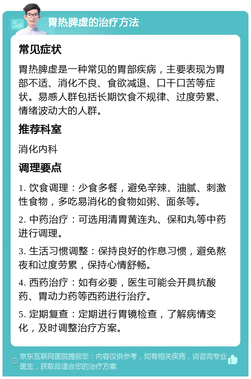 胃热脾虚的治疗方法 常见症状 胃热脾虚是一种常见的胃部疾病，主要表现为胃部不适、消化不良、食欲减退、口干口苦等症状。易感人群包括长期饮食不规律、过度劳累、情绪波动大的人群。 推荐科室 消化内科 调理要点 1. 饮食调理：少食多餐，避免辛辣、油腻、刺激性食物，多吃易消化的食物如粥、面条等。 2. 中药治疗：可选用清胃黄连丸、保和丸等中药进行调理。 3. 生活习惯调整：保持良好的作息习惯，避免熬夜和过度劳累，保持心情舒畅。 4. 西药治疗：如有必要，医生可能会开具抗酸药、胃动力药等西药进行治疗。 5. 定期复查：定期进行胃镜检查，了解病情变化，及时调整治疗方案。