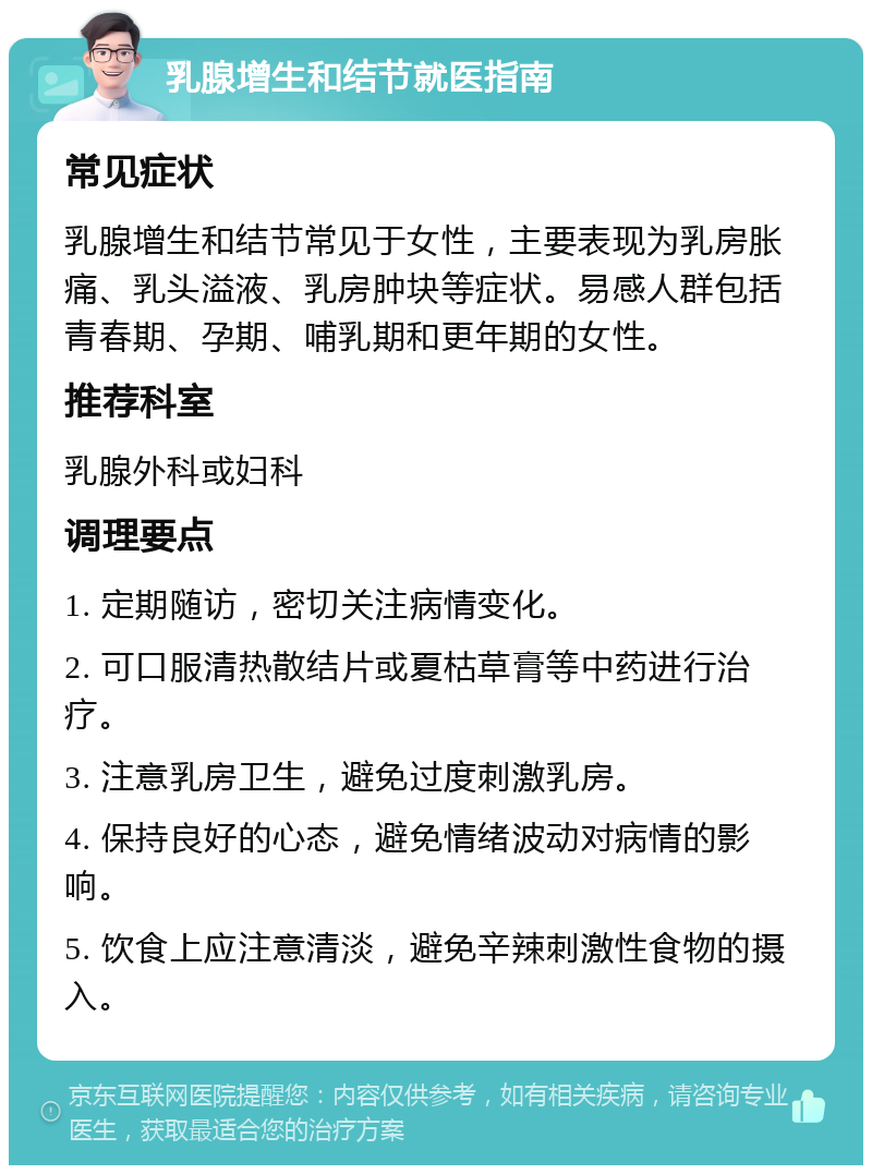 乳腺增生和结节就医指南 常见症状 乳腺增生和结节常见于女性，主要表现为乳房胀痛、乳头溢液、乳房肿块等症状。易感人群包括青春期、孕期、哺乳期和更年期的女性。 推荐科室 乳腺外科或妇科 调理要点 1. 定期随访，密切关注病情变化。 2. 可口服清热散结片或夏枯草膏等中药进行治疗。 3. 注意乳房卫生，避免过度刺激乳房。 4. 保持良好的心态，避免情绪波动对病情的影响。 5. 饮食上应注意清淡，避免辛辣刺激性食物的摄入。