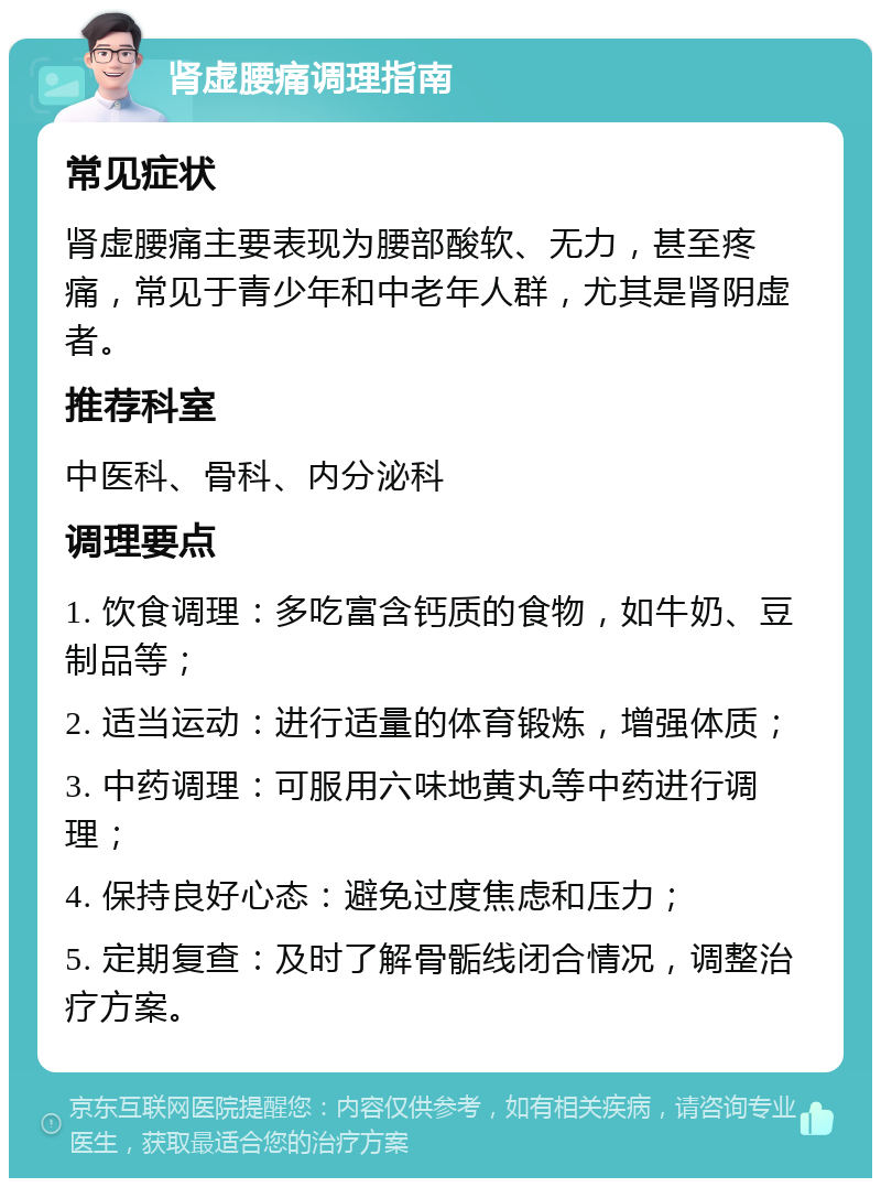 肾虚腰痛调理指南 常见症状 肾虚腰痛主要表现为腰部酸软、无力，甚至疼痛，常见于青少年和中老年人群，尤其是肾阴虚者。 推荐科室 中医科、骨科、内分泌科 调理要点 1. 饮食调理：多吃富含钙质的食物，如牛奶、豆制品等； 2. 适当运动：进行适量的体育锻炼，增强体质； 3. 中药调理：可服用六味地黄丸等中药进行调理； 4. 保持良好心态：避免过度焦虑和压力； 5. 定期复查：及时了解骨骺线闭合情况，调整治疗方案。