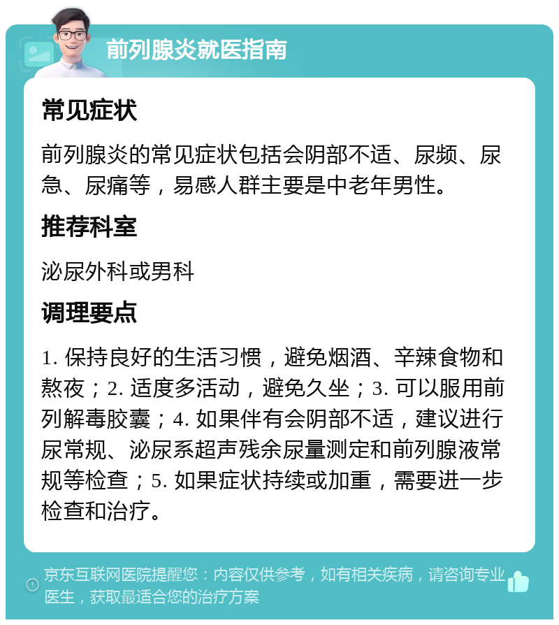 前列腺炎就医指南 常见症状 前列腺炎的常见症状包括会阴部不适、尿频、尿急、尿痛等，易感人群主要是中老年男性。 推荐科室 泌尿外科或男科 调理要点 1. 保持良好的生活习惯，避免烟酒、辛辣食物和熬夜；2. 适度多活动，避免久坐；3. 可以服用前列解毒胶囊；4. 如果伴有会阴部不适，建议进行尿常规、泌尿系超声残余尿量测定和前列腺液常规等检查；5. 如果症状持续或加重，需要进一步检查和治疗。