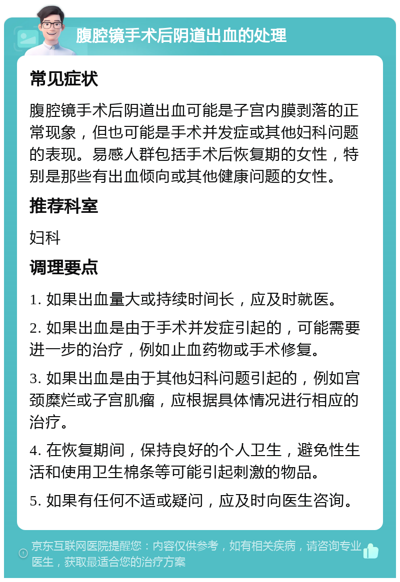 腹腔镜手术后阴道出血的处理 常见症状 腹腔镜手术后阴道出血可能是子宫内膜剥落的正常现象，但也可能是手术并发症或其他妇科问题的表现。易感人群包括手术后恢复期的女性，特别是那些有出血倾向或其他健康问题的女性。 推荐科室 妇科 调理要点 1. 如果出血量大或持续时间长，应及时就医。 2. 如果出血是由于手术并发症引起的，可能需要进一步的治疗，例如止血药物或手术修复。 3. 如果出血是由于其他妇科问题引起的，例如宫颈糜烂或子宫肌瘤，应根据具体情况进行相应的治疗。 4. 在恢复期间，保持良好的个人卫生，避免性生活和使用卫生棉条等可能引起刺激的物品。 5. 如果有任何不适或疑问，应及时向医生咨询。