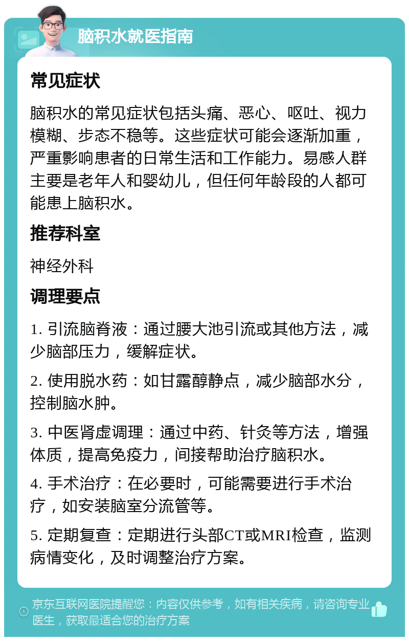 脑积水就医指南 常见症状 脑积水的常见症状包括头痛、恶心、呕吐、视力模糊、步态不稳等。这些症状可能会逐渐加重，严重影响患者的日常生活和工作能力。易感人群主要是老年人和婴幼儿，但任何年龄段的人都可能患上脑积水。 推荐科室 神经外科 调理要点 1. 引流脑脊液：通过腰大池引流或其他方法，减少脑部压力，缓解症状。 2. 使用脱水药：如甘露醇静点，减少脑部水分，控制脑水肿。 3. 中医肾虚调理：通过中药、针灸等方法，增强体质，提高免疫力，间接帮助治疗脑积水。 4. 手术治疗：在必要时，可能需要进行手术治疗，如安装脑室分流管等。 5. 定期复查：定期进行头部CT或MRI检查，监测病情变化，及时调整治疗方案。