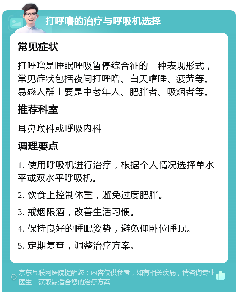 打呼噜的治疗与呼吸机选择 常见症状 打呼噜是睡眠呼吸暂停综合征的一种表现形式，常见症状包括夜间打呼噜、白天嗜睡、疲劳等。易感人群主要是中老年人、肥胖者、吸烟者等。 推荐科室 耳鼻喉科或呼吸内科 调理要点 1. 使用呼吸机进行治疗，根据个人情况选择单水平或双水平呼吸机。 2. 饮食上控制体重，避免过度肥胖。 3. 戒烟限酒，改善生活习惯。 4. 保持良好的睡眠姿势，避免仰卧位睡眠。 5. 定期复查，调整治疗方案。