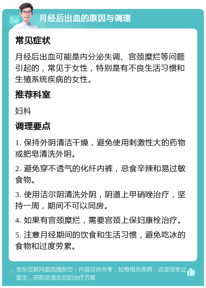 月经后出血的原因与调理 常见症状 月经后出血可能是内分泌失调、宫颈糜烂等问题引起的，常见于女性，特别是有不良生活习惯和生殖系统疾病的女性。 推荐科室 妇科 调理要点 1. 保持外阴清洁干燥，避免使用刺激性大的药物或肥皂清洗外阴。 2. 避免穿不透气的化纤内裤，忌食辛辣和易过敏食物。 3. 使用洁尔阴清洗外阴，阴道上甲硝唑治疗，坚持一周，期间不可以同房。 4. 如果有宫颈糜烂，需要宫颈上保妇康栓治疗。 5. 注意月经期间的饮食和生活习惯，避免吃冰的食物和过度劳累。