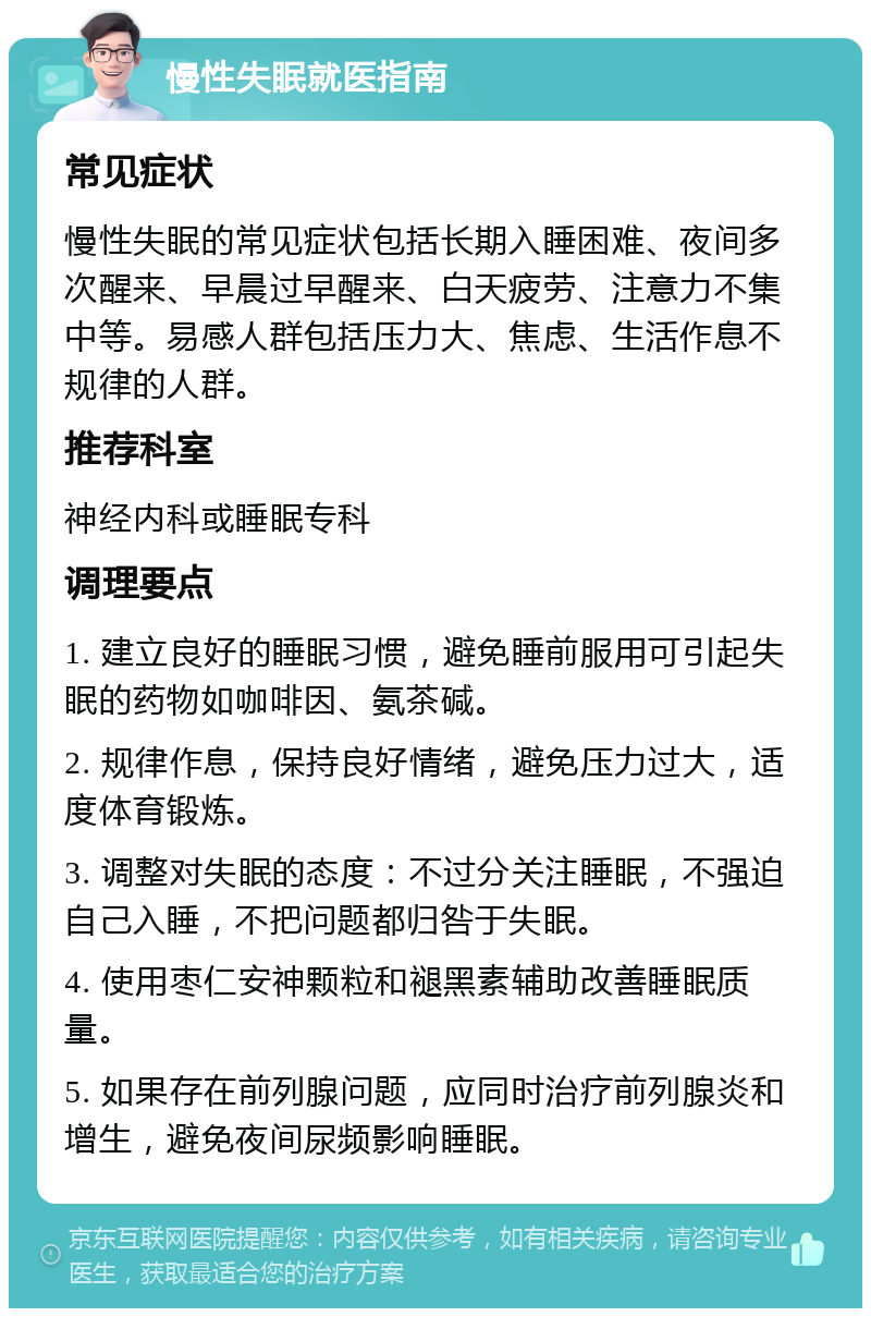 慢性失眠就医指南 常见症状 慢性失眠的常见症状包括长期入睡困难、夜间多次醒来、早晨过早醒来、白天疲劳、注意力不集中等。易感人群包括压力大、焦虑、生活作息不规律的人群。 推荐科室 神经内科或睡眠专科 调理要点 1. 建立良好的睡眠习惯，避免睡前服用可引起失眠的药物如咖啡因、氨茶碱。 2. 规律作息，保持良好情绪，避免压力过大，适度体育锻炼。 3. 调整对失眠的态度：不过分关注睡眠，不强迫自己入睡，不把问题都归咎于失眠。 4. 使用枣仁安神颗粒和褪黑素辅助改善睡眠质量。 5. 如果存在前列腺问题，应同时治疗前列腺炎和增生，避免夜间尿频影响睡眠。