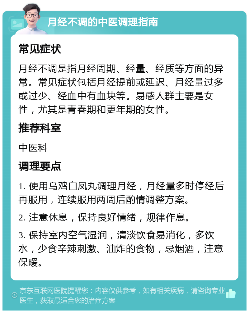 月经不调的中医调理指南 常见症状 月经不调是指月经周期、经量、经质等方面的异常。常见症状包括月经提前或延迟、月经量过多或过少、经血中有血块等。易感人群主要是女性，尤其是青春期和更年期的女性。 推荐科室 中医科 调理要点 1. 使用乌鸡白凤丸调理月经，月经量多时停经后再服用，连续服用两周后酌情调整方案。 2. 注意休息，保持良好情绪，规律作息。 3. 保持室内空气湿润，清淡饮食易消化，多饮水，少食辛辣刺激、油炸的食物，忌烟酒，注意保暖。