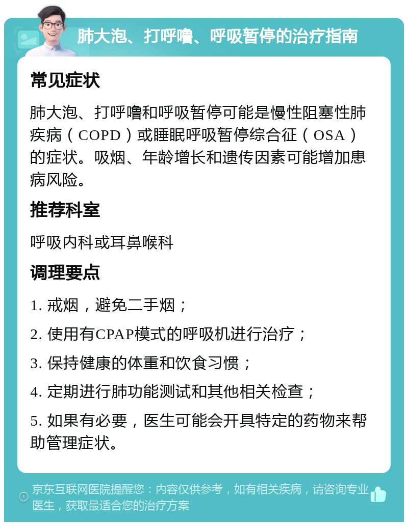 肺大泡、打呼噜、呼吸暂停的治疗指南 常见症状 肺大泡、打呼噜和呼吸暂停可能是慢性阻塞性肺疾病（COPD）或睡眠呼吸暂停综合征（OSA）的症状。吸烟、年龄增长和遗传因素可能增加患病风险。 推荐科室 呼吸内科或耳鼻喉科 调理要点 1. 戒烟，避免二手烟； 2. 使用有CPAP模式的呼吸机进行治疗； 3. 保持健康的体重和饮食习惯； 4. 定期进行肺功能测试和其他相关检查； 5. 如果有必要，医生可能会开具特定的药物来帮助管理症状。