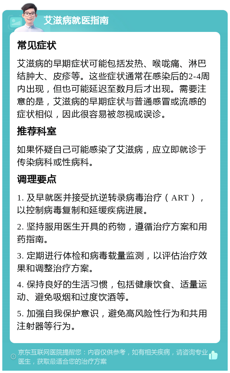 艾滋病就医指南 常见症状 艾滋病的早期症状可能包括发热、喉咙痛、淋巴结肿大、皮疹等。这些症状通常在感染后的2-4周内出现，但也可能延迟至数月后才出现。需要注意的是，艾滋病的早期症状与普通感冒或流感的症状相似，因此很容易被忽视或误诊。 推荐科室 如果怀疑自己可能感染了艾滋病，应立即就诊于传染病科或性病科。 调理要点 1. 及早就医并接受抗逆转录病毒治疗（ART），以控制病毒复制和延缓疾病进展。 2. 坚持服用医生开具的药物，遵循治疗方案和用药指南。 3. 定期进行体检和病毒载量监测，以评估治疗效果和调整治疗方案。 4. 保持良好的生活习惯，包括健康饮食、适量运动、避免吸烟和过度饮酒等。 5. 加强自我保护意识，避免高风险性行为和共用注射器等行为。