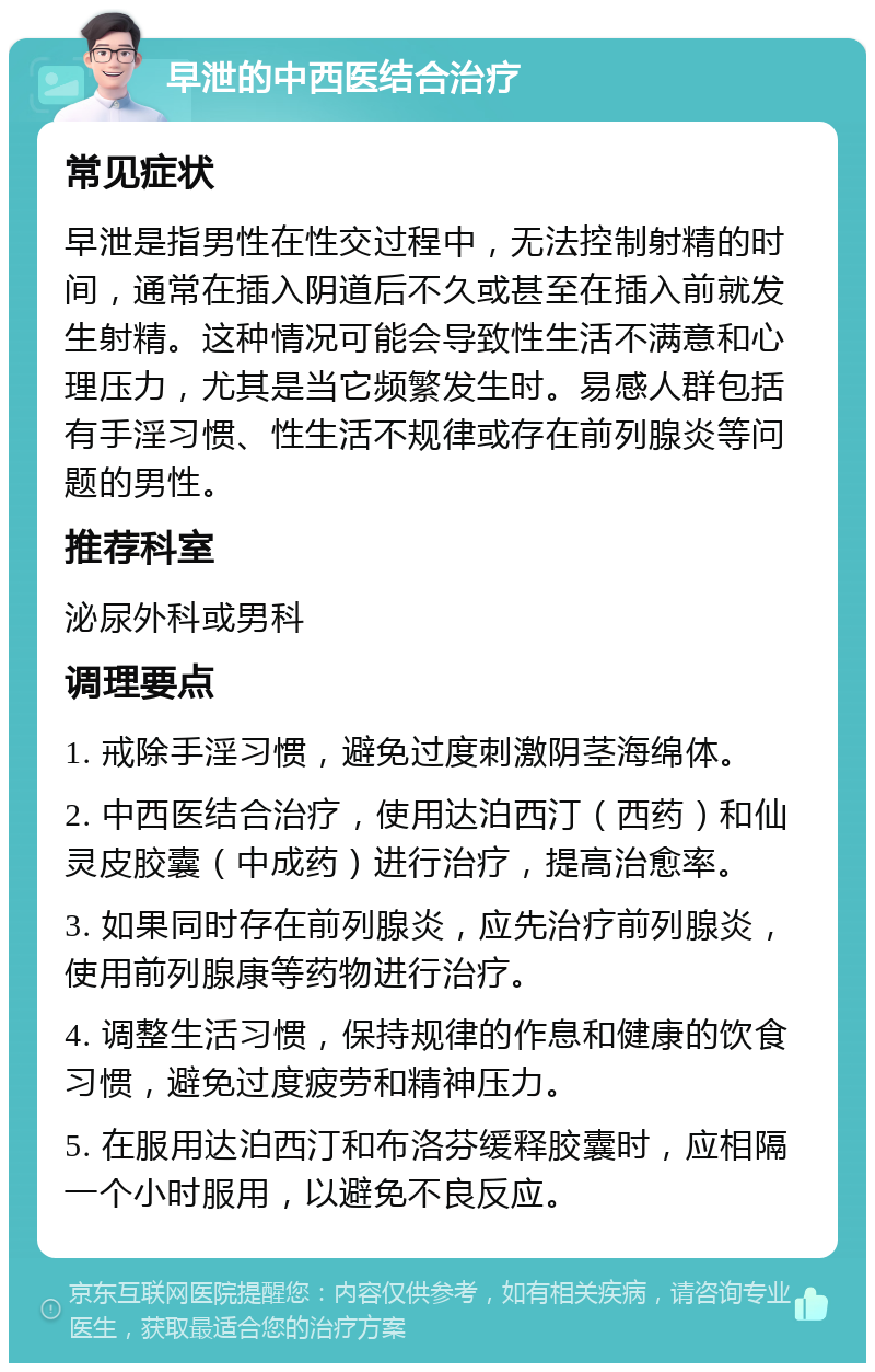 早泄的中西医结合治疗 常见症状 早泄是指男性在性交过程中，无法控制射精的时间，通常在插入阴道后不久或甚至在插入前就发生射精。这种情况可能会导致性生活不满意和心理压力，尤其是当它频繁发生时。易感人群包括有手淫习惯、性生活不规律或存在前列腺炎等问题的男性。 推荐科室 泌尿外科或男科 调理要点 1. 戒除手淫习惯，避免过度刺激阴茎海绵体。 2. 中西医结合治疗，使用达泊西汀（西药）和仙灵皮胶囊（中成药）进行治疗，提高治愈率。 3. 如果同时存在前列腺炎，应先治疗前列腺炎，使用前列腺康等药物进行治疗。 4. 调整生活习惯，保持规律的作息和健康的饮食习惯，避免过度疲劳和精神压力。 5. 在服用达泊西汀和布洛芬缓释胶囊时，应相隔一个小时服用，以避免不良反应。