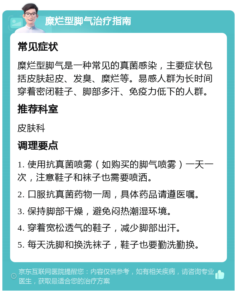 糜烂型脚气治疗指南 常见症状 糜烂型脚气是一种常见的真菌感染，主要症状包括皮肤起皮、发臭、糜烂等。易感人群为长时间穿着密闭鞋子、脚部多汗、免疫力低下的人群。 推荐科室 皮肤科 调理要点 1. 使用抗真菌喷雾（如购买的脚气喷雾）一天一次，注意鞋子和袜子也需要喷洒。 2. 口服抗真菌药物一周，具体药品请遵医嘱。 3. 保持脚部干燥，避免闷热潮湿环境。 4. 穿着宽松透气的鞋子，减少脚部出汗。 5. 每天洗脚和换洗袜子，鞋子也要勤洗勤换。