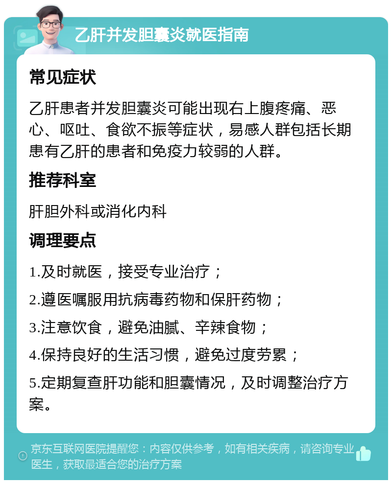 乙肝并发胆囊炎就医指南 常见症状 乙肝患者并发胆囊炎可能出现右上腹疼痛、恶心、呕吐、食欲不振等症状，易感人群包括长期患有乙肝的患者和免疫力较弱的人群。 推荐科室 肝胆外科或消化内科 调理要点 1.及时就医，接受专业治疗； 2.遵医嘱服用抗病毒药物和保肝药物； 3.注意饮食，避免油腻、辛辣食物； 4.保持良好的生活习惯，避免过度劳累； 5.定期复查肝功能和胆囊情况，及时调整治疗方案。