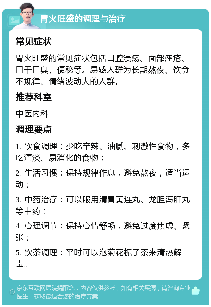 胃火旺盛的调理与治疗 常见症状 胃火旺盛的常见症状包括口腔溃疡、面部痤疮、口干口臭、便秘等。易感人群为长期熬夜、饮食不规律、情绪波动大的人群。 推荐科室 中医内科 调理要点 1. 饮食调理：少吃辛辣、油腻、刺激性食物，多吃清淡、易消化的食物； 2. 生活习惯：保持规律作息，避免熬夜，适当运动； 3. 中药治疗：可以服用清胃黄连丸、龙胆泻肝丸等中药； 4. 心理调节：保持心情舒畅，避免过度焦虑、紧张； 5. 饮茶调理：平时可以泡菊花栀子茶来清热解毒。