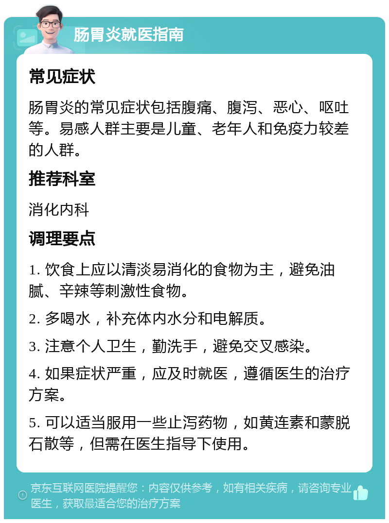 肠胃炎就医指南 常见症状 肠胃炎的常见症状包括腹痛、腹泻、恶心、呕吐等。易感人群主要是儿童、老年人和免疫力较差的人群。 推荐科室 消化内科 调理要点 1. 饮食上应以清淡易消化的食物为主，避免油腻、辛辣等刺激性食物。 2. 多喝水，补充体内水分和电解质。 3. 注意个人卫生，勤洗手，避免交叉感染。 4. 如果症状严重，应及时就医，遵循医生的治疗方案。 5. 可以适当服用一些止泻药物，如黄连素和蒙脱石散等，但需在医生指导下使用。