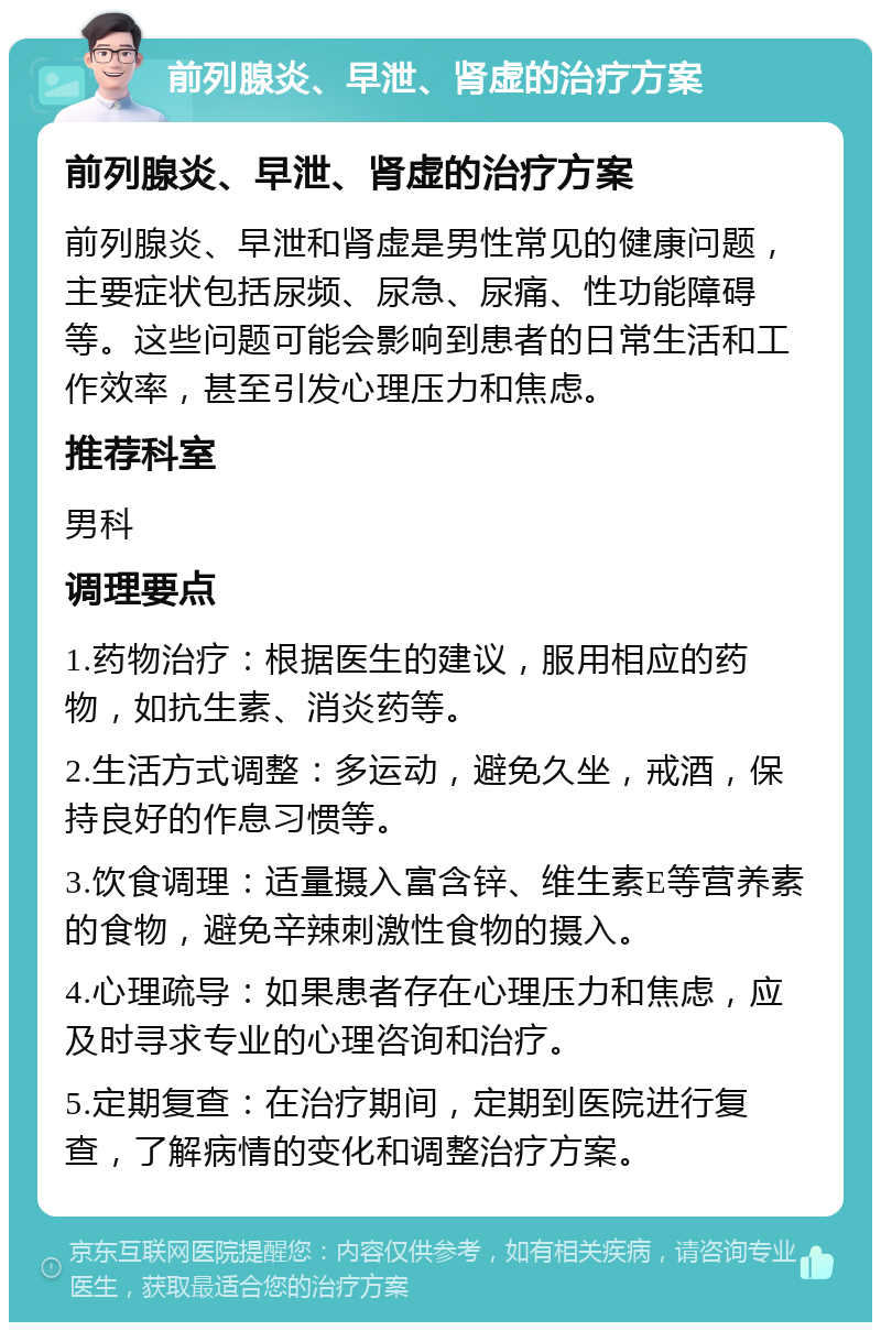 前列腺炎、早泄、肾虚的治疗方案 前列腺炎、早泄、肾虚的治疗方案 前列腺炎、早泄和肾虚是男性常见的健康问题，主要症状包括尿频、尿急、尿痛、性功能障碍等。这些问题可能会影响到患者的日常生活和工作效率，甚至引发心理压力和焦虑。 推荐科室 男科 调理要点 1.药物治疗：根据医生的建议，服用相应的药物，如抗生素、消炎药等。 2.生活方式调整：多运动，避免久坐，戒酒，保持良好的作息习惯等。 3.饮食调理：适量摄入富含锌、维生素E等营养素的食物，避免辛辣刺激性食物的摄入。 4.心理疏导：如果患者存在心理压力和焦虑，应及时寻求专业的心理咨询和治疗。 5.定期复查：在治疗期间，定期到医院进行复查，了解病情的变化和调整治疗方案。