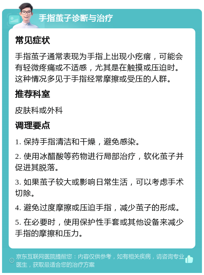 手指茧子诊断与治疗 常见症状 手指茧子通常表现为手指上出现小疙瘩，可能会有轻微疼痛或不适感，尤其是在触摸或压迫时。这种情况多见于手指经常摩擦或受压的人群。 推荐科室 皮肤科或外科 调理要点 1. 保持手指清洁和干燥，避免感染。 2. 使用冰醋酸等药物进行局部治疗，软化茧子并促进其脱落。 3. 如果茧子较大或影响日常生活，可以考虑手术切除。 4. 避免过度摩擦或压迫手指，减少茧子的形成。 5. 在必要时，使用保护性手套或其他设备来减少手指的摩擦和压力。