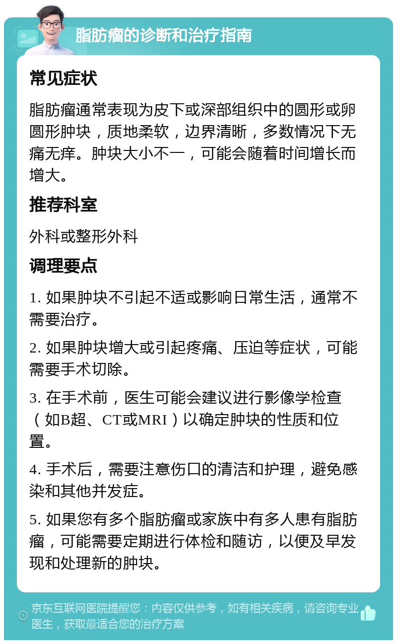 脂肪瘤的诊断和治疗指南 常见症状 脂肪瘤通常表现为皮下或深部组织中的圆形或卵圆形肿块，质地柔软，边界清晰，多数情况下无痛无痒。肿块大小不一，可能会随着时间增长而增大。 推荐科室 外科或整形外科 调理要点 1. 如果肿块不引起不适或影响日常生活，通常不需要治疗。 2. 如果肿块增大或引起疼痛、压迫等症状，可能需要手术切除。 3. 在手术前，医生可能会建议进行影像学检查（如B超、CT或MRI）以确定肿块的性质和位置。 4. 手术后，需要注意伤口的清洁和护理，避免感染和其他并发症。 5. 如果您有多个脂肪瘤或家族中有多人患有脂肪瘤，可能需要定期进行体检和随访，以便及早发现和处理新的肿块。