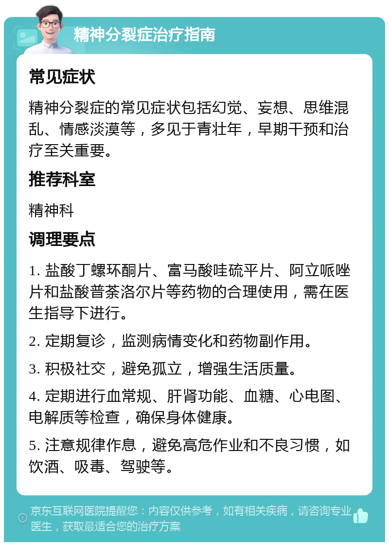 精神分裂症治疗指南 常见症状 精神分裂症的常见症状包括幻觉、妄想、思维混乱、情感淡漠等，多见于青壮年，早期干预和治疗至关重要。 推荐科室 精神科 调理要点 1. 盐酸丁螺环酮片、富马酸哇硫平片、阿立哌唑片和盐酸普荼洛尔片等药物的合理使用，需在医生指导下进行。 2. 定期复诊，监测病情变化和药物副作用。 3. 积极社交，避免孤立，增强生活质量。 4. 定期进行血常规、肝肾功能、血糖、心电图、电解质等检查，确保身体健康。 5. 注意规律作息，避免高危作业和不良习惯，如饮酒、吸毒、驾驶等。