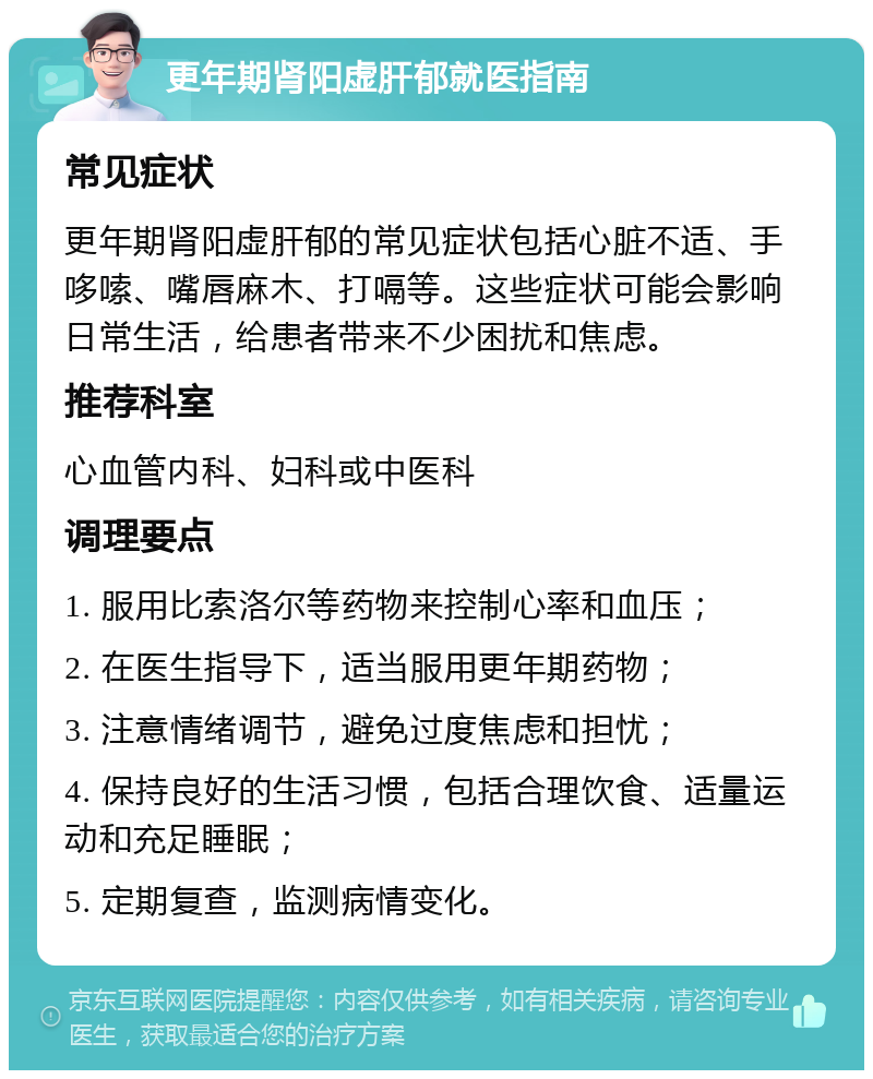 更年期肾阳虚肝郁就医指南 常见症状 更年期肾阳虚肝郁的常见症状包括心脏不适、手哆嗦、嘴唇麻木、打嗝等。这些症状可能会影响日常生活，给患者带来不少困扰和焦虑。 推荐科室 心血管内科、妇科或中医科 调理要点 1. 服用比索洛尔等药物来控制心率和血压； 2. 在医生指导下，适当服用更年期药物； 3. 注意情绪调节，避免过度焦虑和担忧； 4. 保持良好的生活习惯，包括合理饮食、适量运动和充足睡眠； 5. 定期复查，监测病情变化。