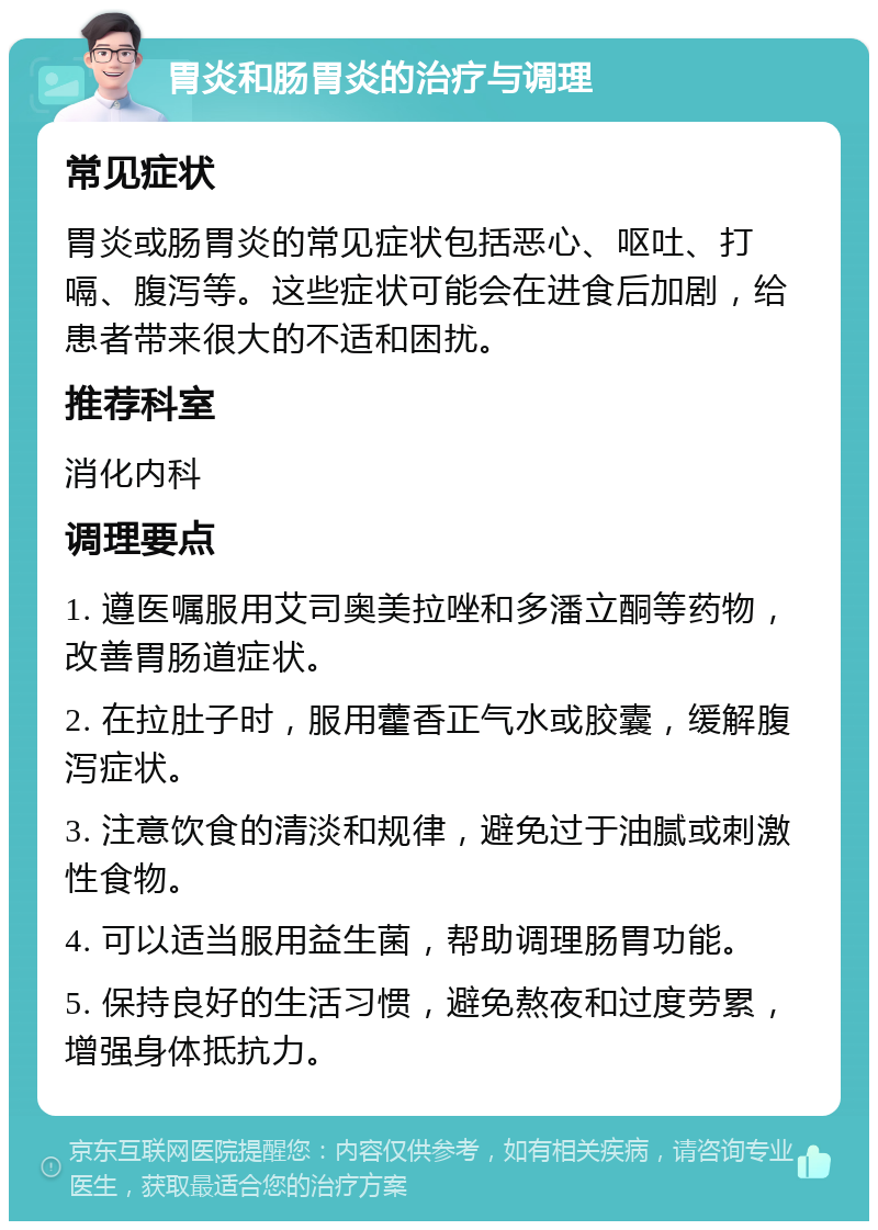 胃炎和肠胃炎的治疗与调理 常见症状 胃炎或肠胃炎的常见症状包括恶心、呕吐、打嗝、腹泻等。这些症状可能会在进食后加剧，给患者带来很大的不适和困扰。 推荐科室 消化内科 调理要点 1. 遵医嘱服用艾司奥美拉唑和多潘立酮等药物，改善胃肠道症状。 2. 在拉肚子时，服用藿香正气水或胶囊，缓解腹泻症状。 3. 注意饮食的清淡和规律，避免过于油腻或刺激性食物。 4. 可以适当服用益生菌，帮助调理肠胃功能。 5. 保持良好的生活习惯，避免熬夜和过度劳累，增强身体抵抗力。