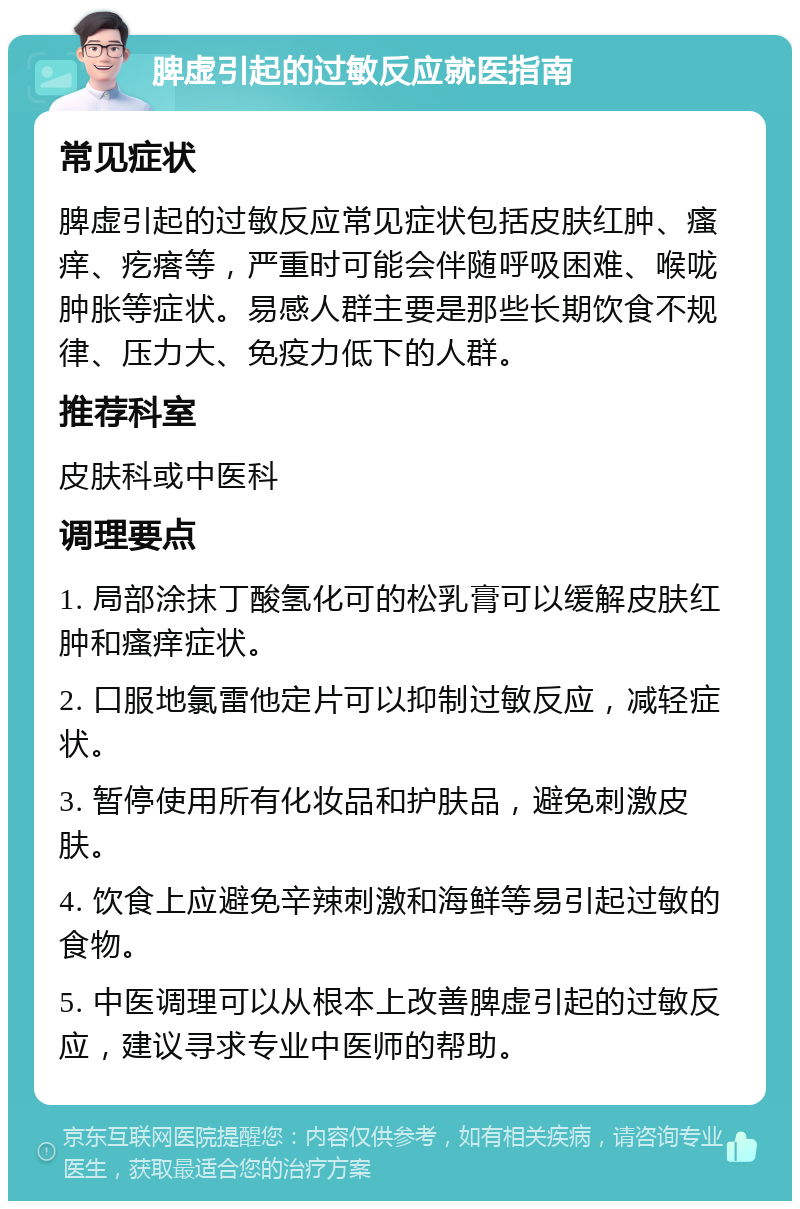 脾虚引起的过敏反应就医指南 常见症状 脾虚引起的过敏反应常见症状包括皮肤红肿、瘙痒、疙瘩等，严重时可能会伴随呼吸困难、喉咙肿胀等症状。易感人群主要是那些长期饮食不规律、压力大、免疫力低下的人群。 推荐科室 皮肤科或中医科 调理要点 1. 局部涂抹丁酸氢化可的松乳膏可以缓解皮肤红肿和瘙痒症状。 2. 口服地氯雷他定片可以抑制过敏反应，减轻症状。 3. 暂停使用所有化妆品和护肤品，避免刺激皮肤。 4. 饮食上应避免辛辣刺激和海鲜等易引起过敏的食物。 5. 中医调理可以从根本上改善脾虚引起的过敏反应，建议寻求专业中医师的帮助。