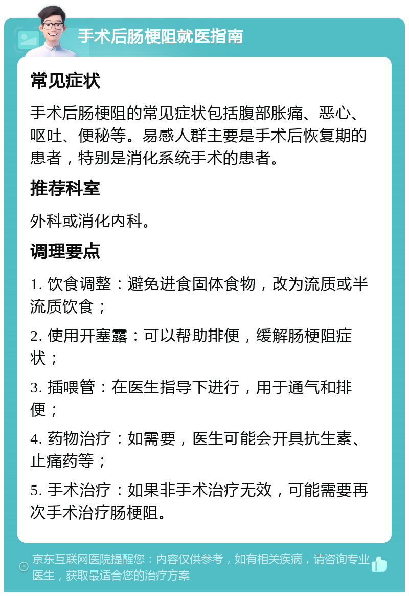 手术后肠梗阻就医指南 常见症状 手术后肠梗阻的常见症状包括腹部胀痛、恶心、呕吐、便秘等。易感人群主要是手术后恢复期的患者，特别是消化系统手术的患者。 推荐科室 外科或消化内科。 调理要点 1. 饮食调整：避免进食固体食物，改为流质或半流质饮食； 2. 使用开塞露：可以帮助排便，缓解肠梗阻症状； 3. 插喂管：在医生指导下进行，用于通气和排便； 4. 药物治疗：如需要，医生可能会开具抗生素、止痛药等； 5. 手术治疗：如果非手术治疗无效，可能需要再次手术治疗肠梗阻。