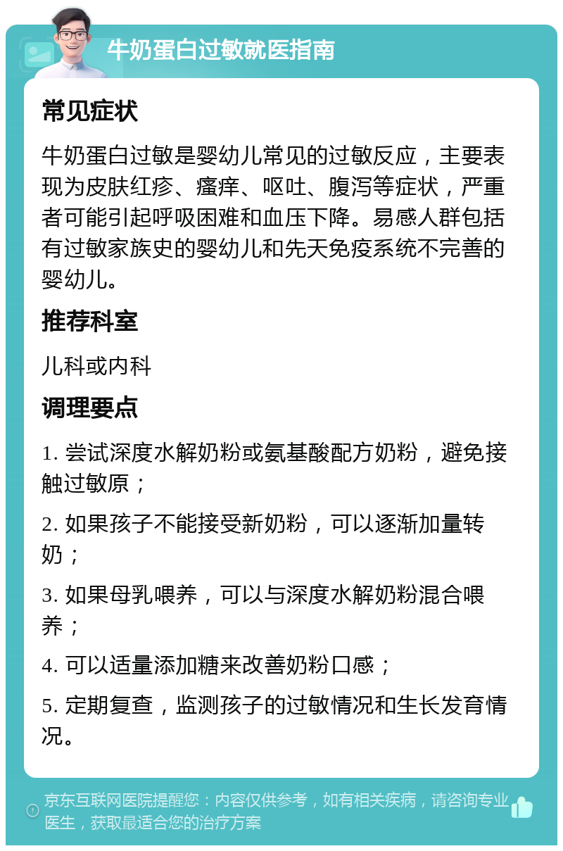 牛奶蛋白过敏就医指南 常见症状 牛奶蛋白过敏是婴幼儿常见的过敏反应，主要表现为皮肤红疹、瘙痒、呕吐、腹泻等症状，严重者可能引起呼吸困难和血压下降。易感人群包括有过敏家族史的婴幼儿和先天免疫系统不完善的婴幼儿。 推荐科室 儿科或内科 调理要点 1. 尝试深度水解奶粉或氨基酸配方奶粉，避免接触过敏原； 2. 如果孩子不能接受新奶粉，可以逐渐加量转奶； 3. 如果母乳喂养，可以与深度水解奶粉混合喂养； 4. 可以适量添加糖来改善奶粉口感； 5. 定期复查，监测孩子的过敏情况和生长发育情况。