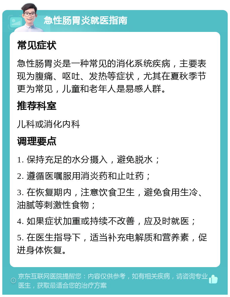 急性肠胃炎就医指南 常见症状 急性肠胃炎是一种常见的消化系统疾病，主要表现为腹痛、呕吐、发热等症状，尤其在夏秋季节更为常见，儿童和老年人是易感人群。 推荐科室 儿科或消化内科 调理要点 1. 保持充足的水分摄入，避免脱水； 2. 遵循医嘱服用消炎药和止吐药； 3. 在恢复期内，注意饮食卫生，避免食用生冷、油腻等刺激性食物； 4. 如果症状加重或持续不改善，应及时就医； 5. 在医生指导下，适当补充电解质和营养素，促进身体恢复。