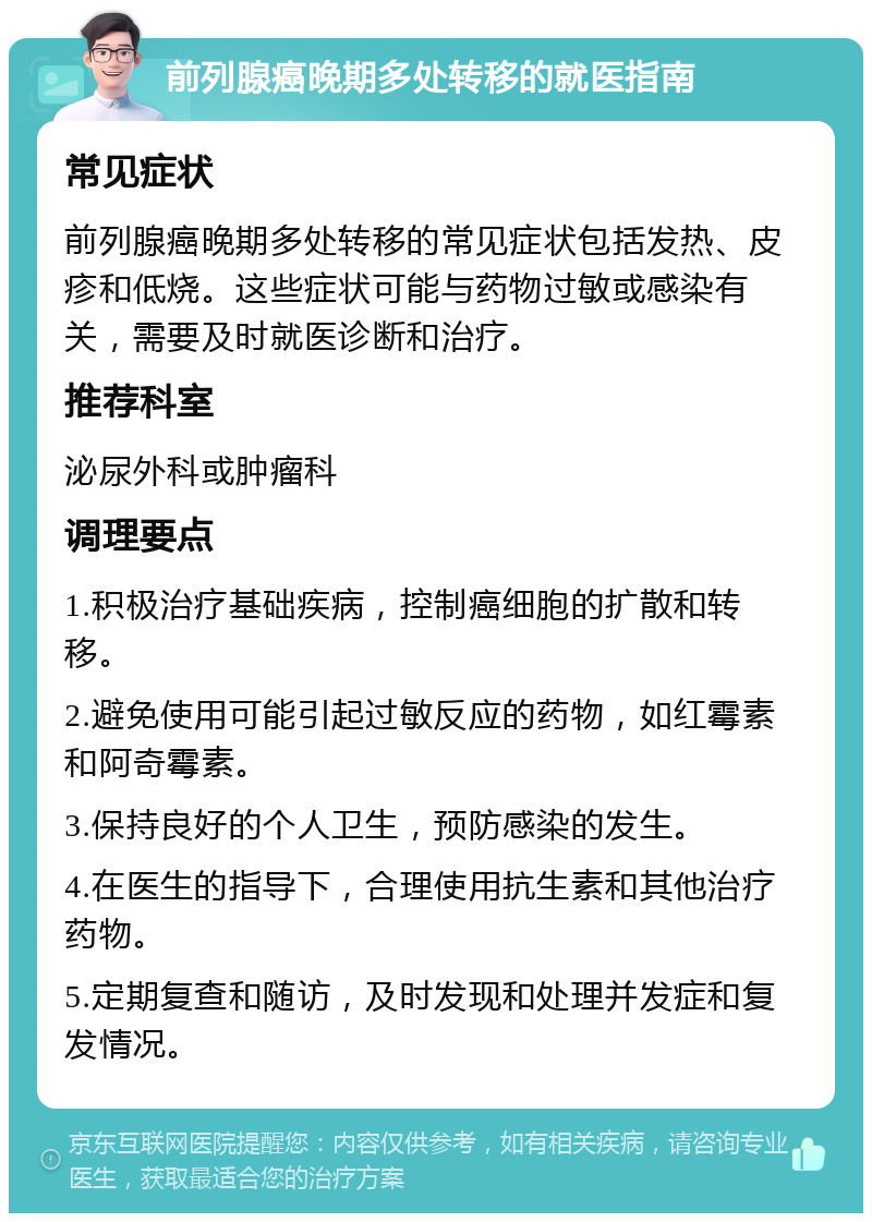 前列腺癌晚期多处转移的就医指南 常见症状 前列腺癌晚期多处转移的常见症状包括发热、皮疹和低烧。这些症状可能与药物过敏或感染有关，需要及时就医诊断和治疗。 推荐科室 泌尿外科或肿瘤科 调理要点 1.积极治疗基础疾病，控制癌细胞的扩散和转移。 2.避免使用可能引起过敏反应的药物，如红霉素和阿奇霉素。 3.保持良好的个人卫生，预防感染的发生。 4.在医生的指导下，合理使用抗生素和其他治疗药物。 5.定期复查和随访，及时发现和处理并发症和复发情况。