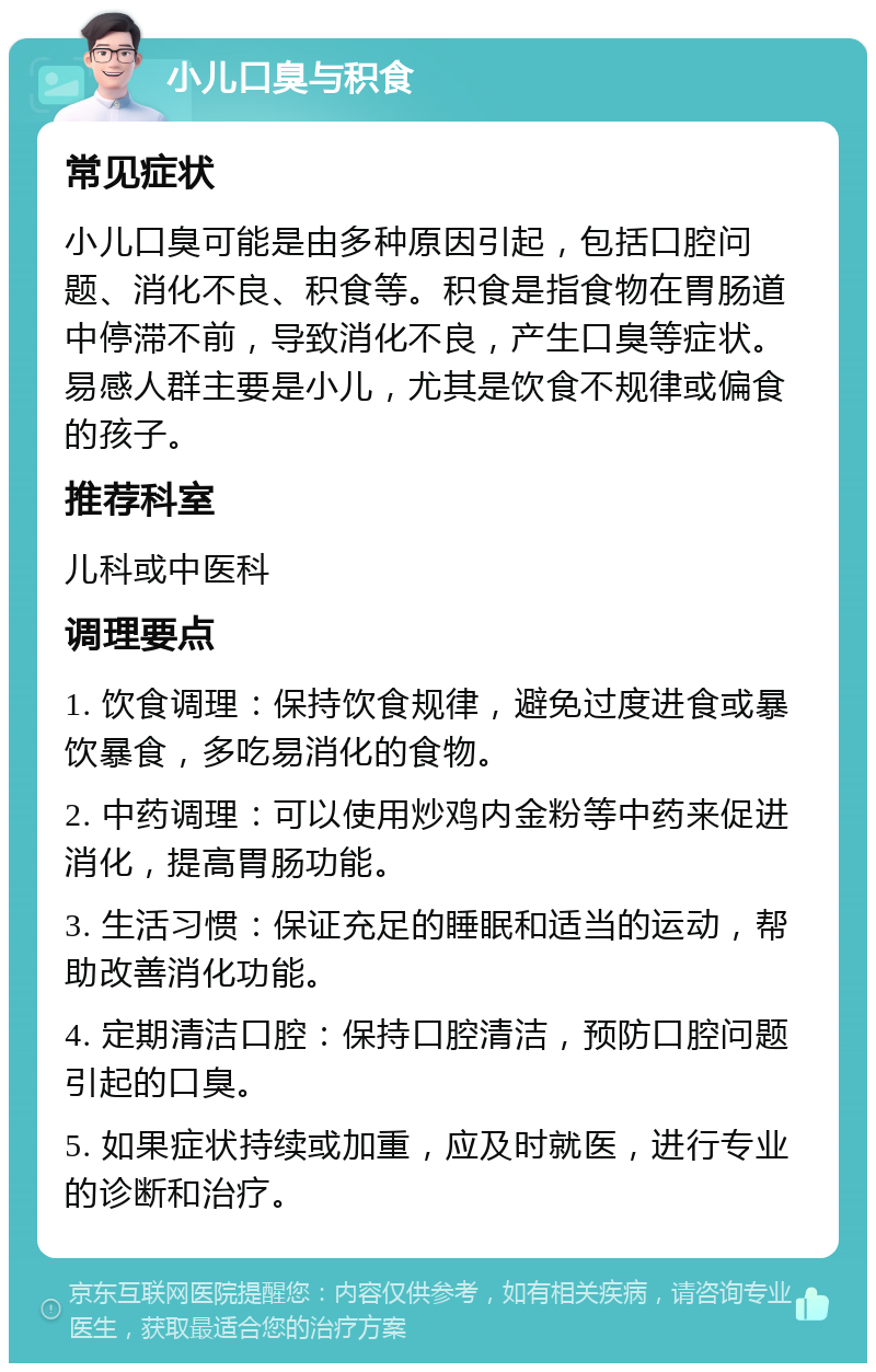 小儿口臭与积食 常见症状 小儿口臭可能是由多种原因引起，包括口腔问题、消化不良、积食等。积食是指食物在胃肠道中停滞不前，导致消化不良，产生口臭等症状。易感人群主要是小儿，尤其是饮食不规律或偏食的孩子。 推荐科室 儿科或中医科 调理要点 1. 饮食调理：保持饮食规律，避免过度进食或暴饮暴食，多吃易消化的食物。 2. 中药调理：可以使用炒鸡内金粉等中药来促进消化，提高胃肠功能。 3. 生活习惯：保证充足的睡眠和适当的运动，帮助改善消化功能。 4. 定期清洁口腔：保持口腔清洁，预防口腔问题引起的口臭。 5. 如果症状持续或加重，应及时就医，进行专业的诊断和治疗。