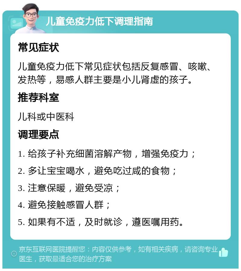 儿童免疫力低下调理指南 常见症状 儿童免疫力低下常见症状包括反复感冒、咳嗽、发热等，易感人群主要是小儿肾虚的孩子。 推荐科室 儿科或中医科 调理要点 1. 给孩子补充细菌溶解产物，增强免疫力； 2. 多让宝宝喝水，避免吃过咸的食物； 3. 注意保暖，避免受凉； 4. 避免接触感冒人群； 5. 如果有不适，及时就诊，遵医嘱用药。