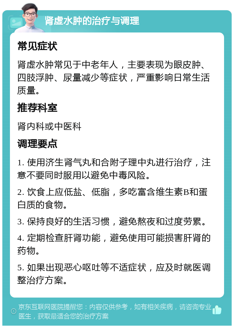 肾虚水肿的治疗与调理 常见症状 肾虚水肿常见于中老年人，主要表现为眼皮肿、四肢浮肿、尿量减少等症状，严重影响日常生活质量。 推荐科室 肾内科或中医科 调理要点 1. 使用济生肾气丸和合附子理中丸进行治疗，注意不要同时服用以避免中毒风险。 2. 饮食上应低盐、低脂，多吃富含维生素B和蛋白质的食物。 3. 保持良好的生活习惯，避免熬夜和过度劳累。 4. 定期检查肝肾功能，避免使用可能损害肝肾的药物。 5. 如果出现恶心呕吐等不适症状，应及时就医调整治疗方案。