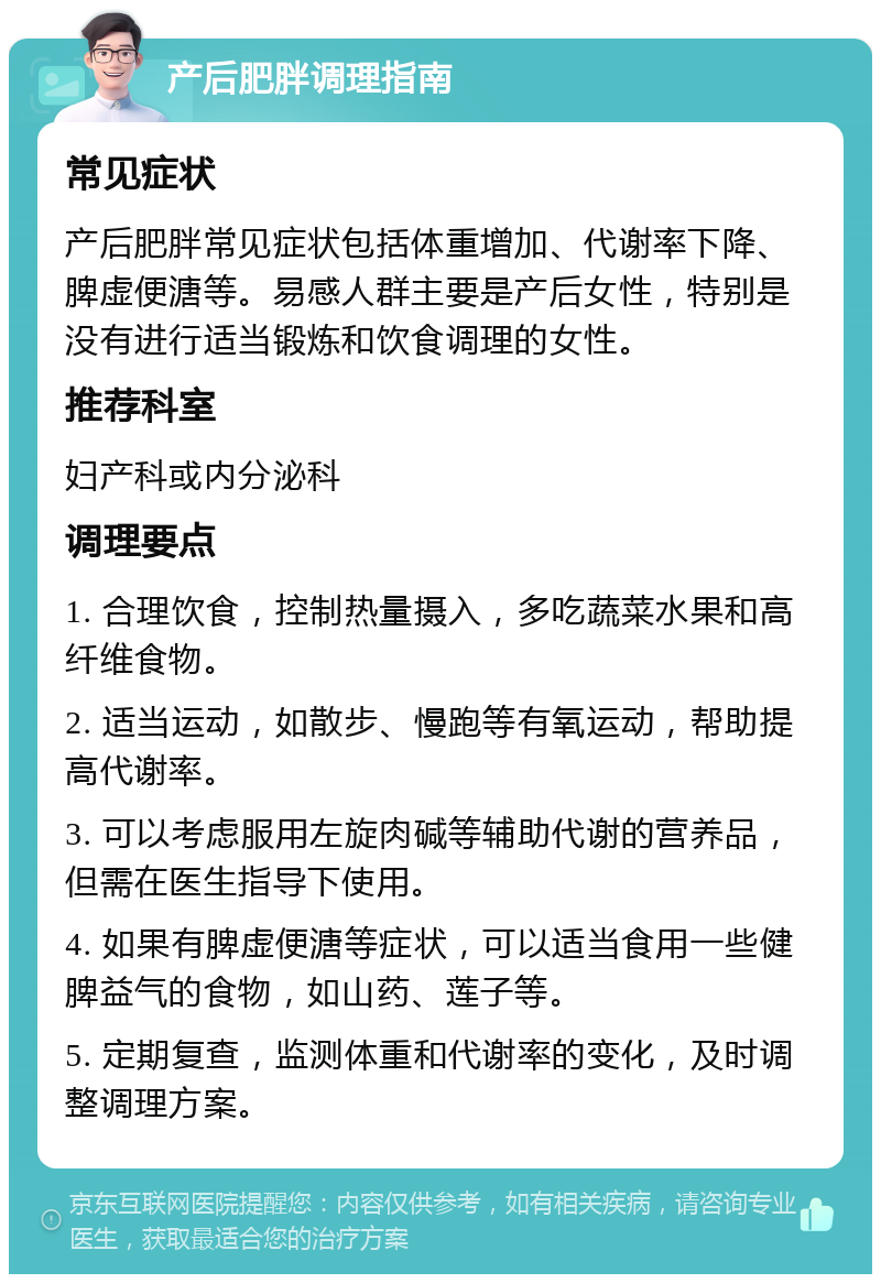 产后肥胖调理指南 常见症状 产后肥胖常见症状包括体重增加、代谢率下降、脾虚便溏等。易感人群主要是产后女性，特别是没有进行适当锻炼和饮食调理的女性。 推荐科室 妇产科或内分泌科 调理要点 1. 合理饮食，控制热量摄入，多吃蔬菜水果和高纤维食物。 2. 适当运动，如散步、慢跑等有氧运动，帮助提高代谢率。 3. 可以考虑服用左旋肉碱等辅助代谢的营养品，但需在医生指导下使用。 4. 如果有脾虚便溏等症状，可以适当食用一些健脾益气的食物，如山药、莲子等。 5. 定期复查，监测体重和代谢率的变化，及时调整调理方案。