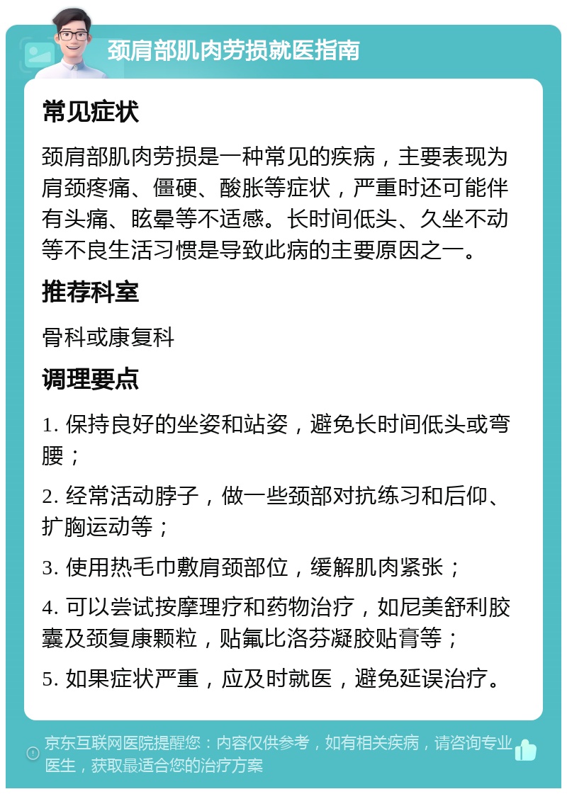 颈肩部肌肉劳损就医指南 常见症状 颈肩部肌肉劳损是一种常见的疾病，主要表现为肩颈疼痛、僵硬、酸胀等症状，严重时还可能伴有头痛、眩晕等不适感。长时间低头、久坐不动等不良生活习惯是导致此病的主要原因之一。 推荐科室 骨科或康复科 调理要点 1. 保持良好的坐姿和站姿，避免长时间低头或弯腰； 2. 经常活动脖子，做一些颈部对抗练习和后仰、扩胸运动等； 3. 使用热毛巾敷肩颈部位，缓解肌肉紧张； 4. 可以尝试按摩理疗和药物治疗，如尼美舒利胶囊及颈复康颗粒，贴氟比洛芬凝胶贴膏等； 5. 如果症状严重，应及时就医，避免延误治疗。