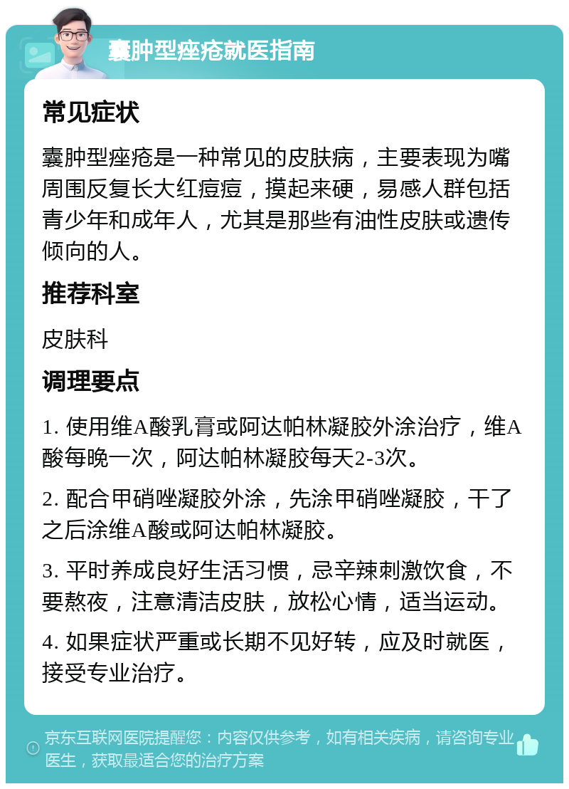 囊肿型痤疮就医指南 常见症状 囊肿型痤疮是一种常见的皮肤病，主要表现为嘴周围反复长大红痘痘，摸起来硬，易感人群包括青少年和成年人，尤其是那些有油性皮肤或遗传倾向的人。 推荐科室 皮肤科 调理要点 1. 使用维A酸乳膏或阿达帕林凝胶外涂治疗，维A酸每晚一次，阿达帕林凝胶每天2-3次。 2. 配合甲硝唑凝胶外涂，先涂甲硝唑凝胶，干了之后涂维A酸或阿达帕林凝胶。 3. 平时养成良好生活习惯，忌辛辣刺激饮食，不要熬夜，注意清洁皮肤，放松心情，适当运动。 4. 如果症状严重或长期不见好转，应及时就医，接受专业治疗。