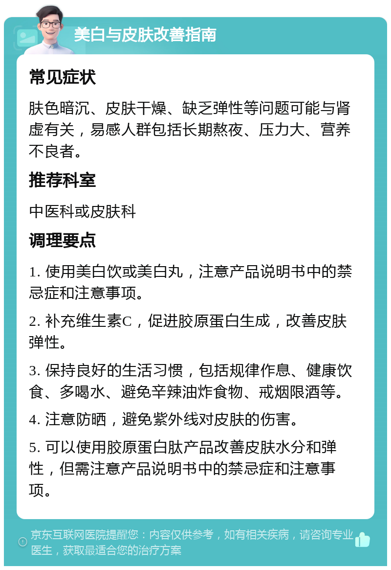 美白与皮肤改善指南 常见症状 肤色暗沉、皮肤干燥、缺乏弹性等问题可能与肾虚有关，易感人群包括长期熬夜、压力大、营养不良者。 推荐科室 中医科或皮肤科 调理要点 1. 使用美白饮或美白丸，注意产品说明书中的禁忌症和注意事项。 2. 补充维生素C，促进胶原蛋白生成，改善皮肤弹性。 3. 保持良好的生活习惯，包括规律作息、健康饮食、多喝水、避免辛辣油炸食物、戒烟限酒等。 4. 注意防晒，避免紫外线对皮肤的伤害。 5. 可以使用胶原蛋白肽产品改善皮肤水分和弹性，但需注意产品说明书中的禁忌症和注意事项。