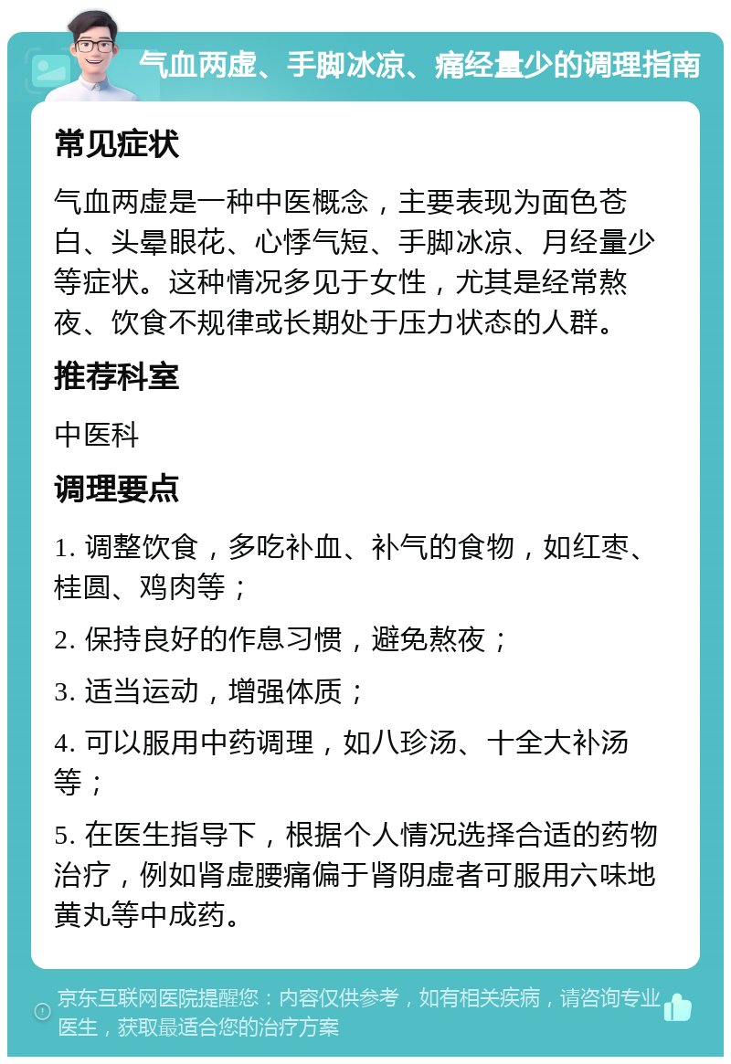 气血两虚、手脚冰凉、痛经量少的调理指南 常见症状 气血两虚是一种中医概念，主要表现为面色苍白、头晕眼花、心悸气短、手脚冰凉、月经量少等症状。这种情况多见于女性，尤其是经常熬夜、饮食不规律或长期处于压力状态的人群。 推荐科室 中医科 调理要点 1. 调整饮食，多吃补血、补气的食物，如红枣、桂圆、鸡肉等； 2. 保持良好的作息习惯，避免熬夜； 3. 适当运动，增强体质； 4. 可以服用中药调理，如八珍汤、十全大补汤等； 5. 在医生指导下，根据个人情况选择合适的药物治疗，例如肾虚腰痛偏于肾阴虚者可服用六味地黄丸等中成药。