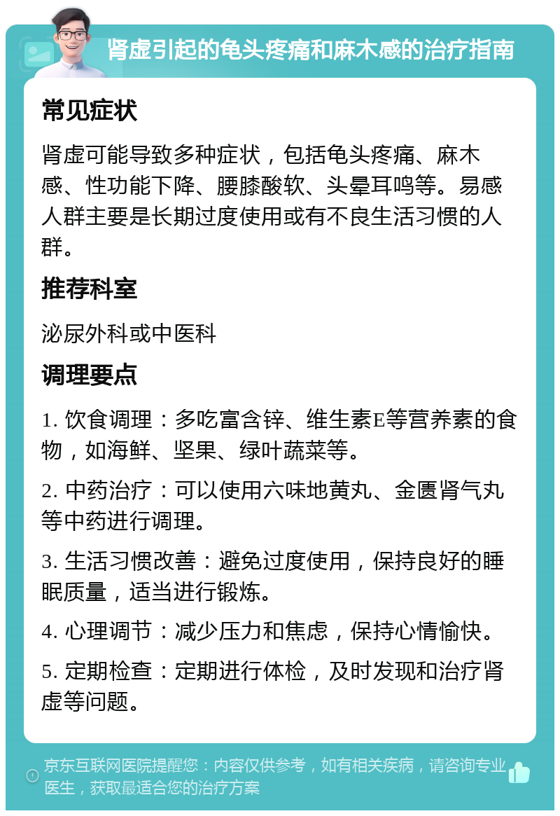 肾虚引起的龟头疼痛和麻木感的治疗指南 常见症状 肾虚可能导致多种症状，包括龟头疼痛、麻木感、性功能下降、腰膝酸软、头晕耳鸣等。易感人群主要是长期过度使用或有不良生活习惯的人群。 推荐科室 泌尿外科或中医科 调理要点 1. 饮食调理：多吃富含锌、维生素E等营养素的食物，如海鲜、坚果、绿叶蔬菜等。 2. 中药治疗：可以使用六味地黄丸、金匮肾气丸等中药进行调理。 3. 生活习惯改善：避免过度使用，保持良好的睡眠质量，适当进行锻炼。 4. 心理调节：减少压力和焦虑，保持心情愉快。 5. 定期检查：定期进行体检，及时发现和治疗肾虚等问题。