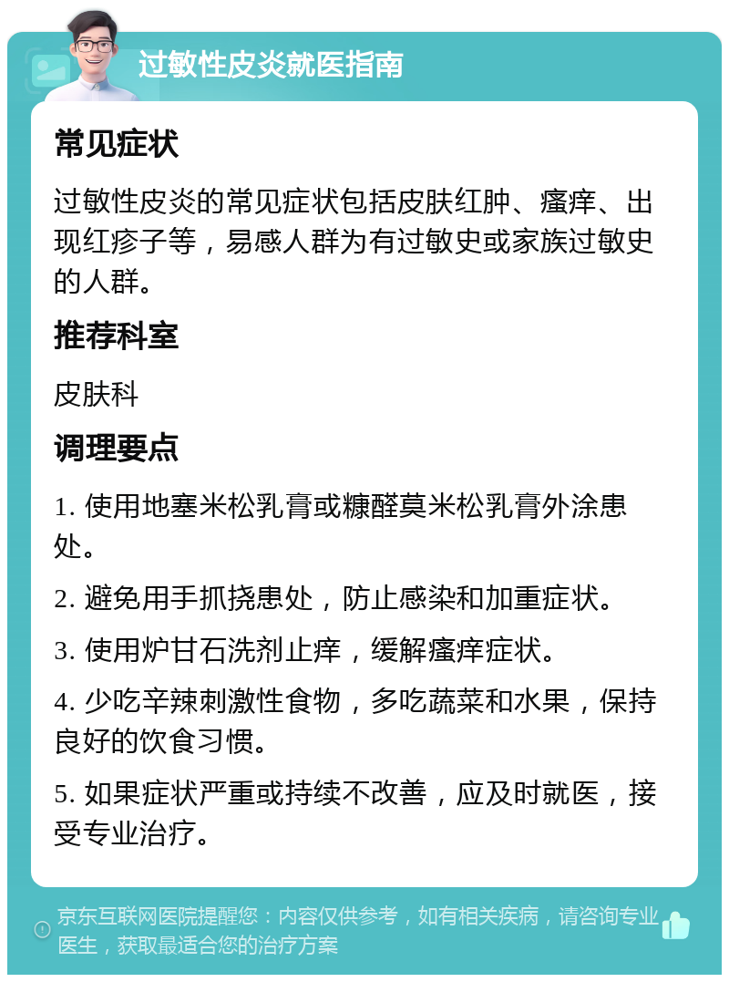 过敏性皮炎就医指南 常见症状 过敏性皮炎的常见症状包括皮肤红肿、瘙痒、出现红疹子等，易感人群为有过敏史或家族过敏史的人群。 推荐科室 皮肤科 调理要点 1. 使用地塞米松乳膏或糠醛莫米松乳膏外涂患处。 2. 避免用手抓挠患处，防止感染和加重症状。 3. 使用炉甘石洗剂止痒，缓解瘙痒症状。 4. 少吃辛辣刺激性食物，多吃蔬菜和水果，保持良好的饮食习惯。 5. 如果症状严重或持续不改善，应及时就医，接受专业治疗。