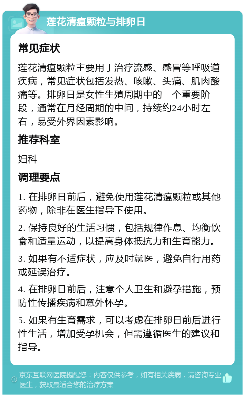 莲花清瘟颗粒与排卵日 常见症状 莲花清瘟颗粒主要用于治疗流感、感冒等呼吸道疾病，常见症状包括发热、咳嗽、头痛、肌肉酸痛等。排卵日是女性生殖周期中的一个重要阶段，通常在月经周期的中间，持续约24小时左右，易受外界因素影响。 推荐科室 妇科 调理要点 1. 在排卵日前后，避免使用莲花清瘟颗粒或其他药物，除非在医生指导下使用。 2. 保持良好的生活习惯，包括规律作息、均衡饮食和适量运动，以提高身体抵抗力和生育能力。 3. 如果有不适症状，应及时就医，避免自行用药或延误治疗。 4. 在排卵日前后，注意个人卫生和避孕措施，预防性传播疾病和意外怀孕。 5. 如果有生育需求，可以考虑在排卵日前后进行性生活，增加受孕机会，但需遵循医生的建议和指导。