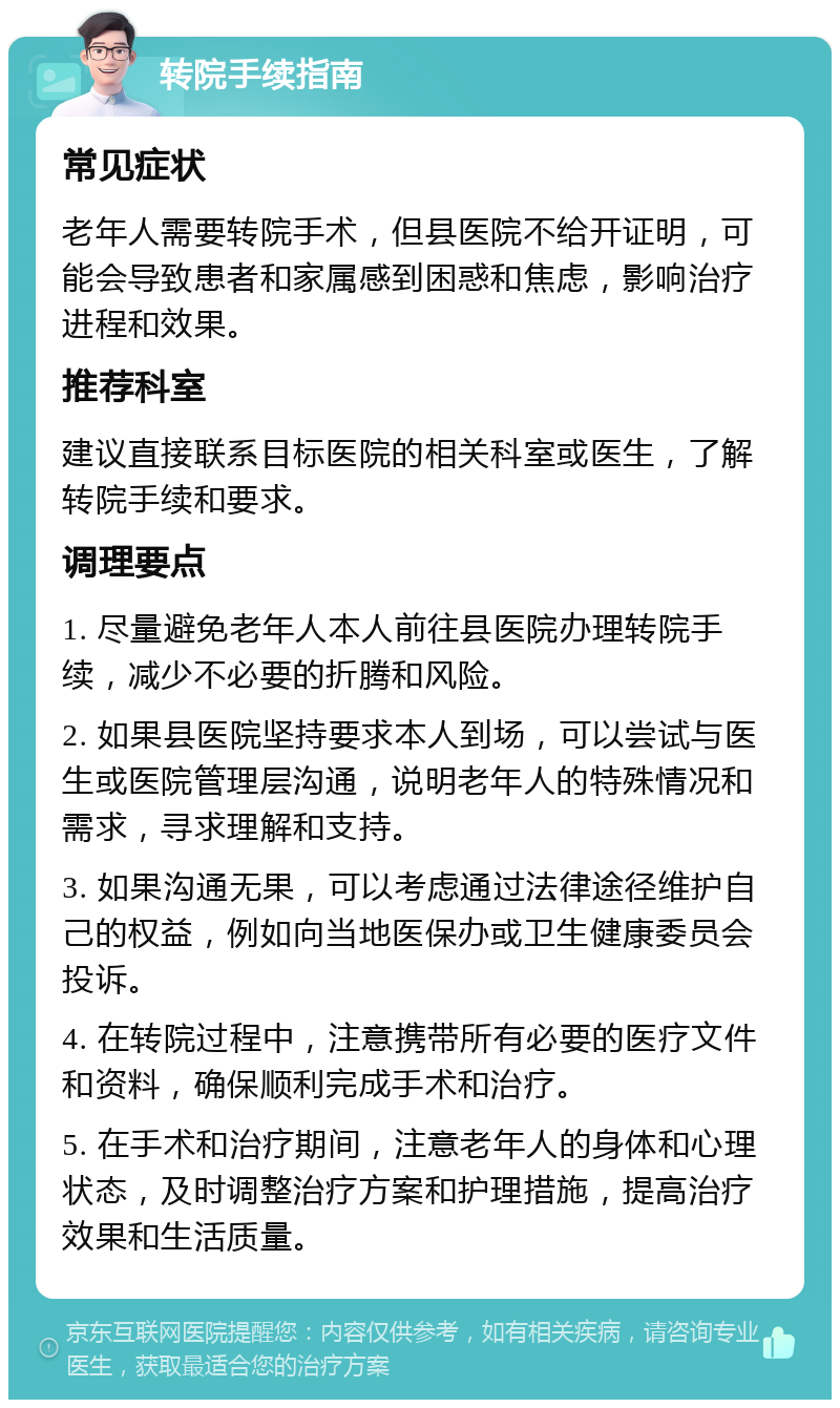 转院手续指南 常见症状 老年人需要转院手术，但县医院不给开证明，可能会导致患者和家属感到困惑和焦虑，影响治疗进程和效果。 推荐科室 建议直接联系目标医院的相关科室或医生，了解转院手续和要求。 调理要点 1. 尽量避免老年人本人前往县医院办理转院手续，减少不必要的折腾和风险。 2. 如果县医院坚持要求本人到场，可以尝试与医生或医院管理层沟通，说明老年人的特殊情况和需求，寻求理解和支持。 3. 如果沟通无果，可以考虑通过法律途径维护自己的权益，例如向当地医保办或卫生健康委员会投诉。 4. 在转院过程中，注意携带所有必要的医疗文件和资料，确保顺利完成手术和治疗。 5. 在手术和治疗期间，注意老年人的身体和心理状态，及时调整治疗方案和护理措施，提高治疗效果和生活质量。