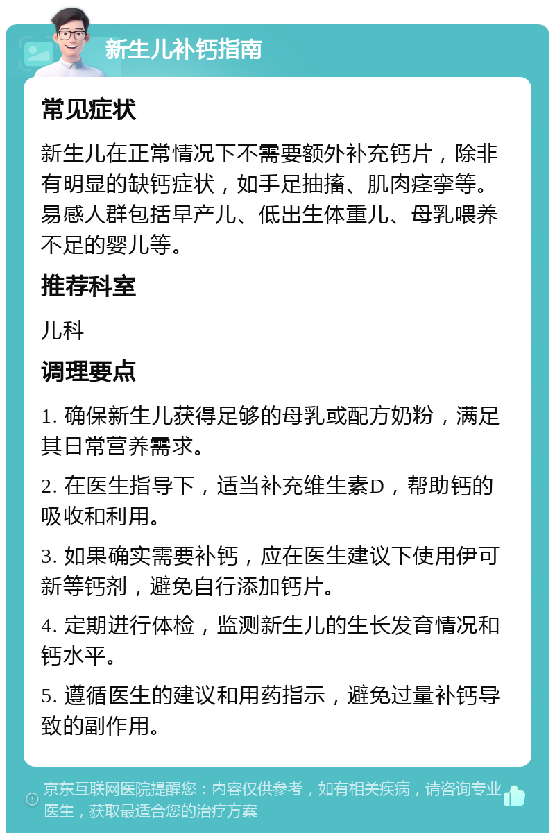 新生儿补钙指南 常见症状 新生儿在正常情况下不需要额外补充钙片，除非有明显的缺钙症状，如手足抽搐、肌肉痉挛等。易感人群包括早产儿、低出生体重儿、母乳喂养不足的婴儿等。 推荐科室 儿科 调理要点 1. 确保新生儿获得足够的母乳或配方奶粉，满足其日常营养需求。 2. 在医生指导下，适当补充维生素D，帮助钙的吸收和利用。 3. 如果确实需要补钙，应在医生建议下使用伊可新等钙剂，避免自行添加钙片。 4. 定期进行体检，监测新生儿的生长发育情况和钙水平。 5. 遵循医生的建议和用药指示，避免过量补钙导致的副作用。