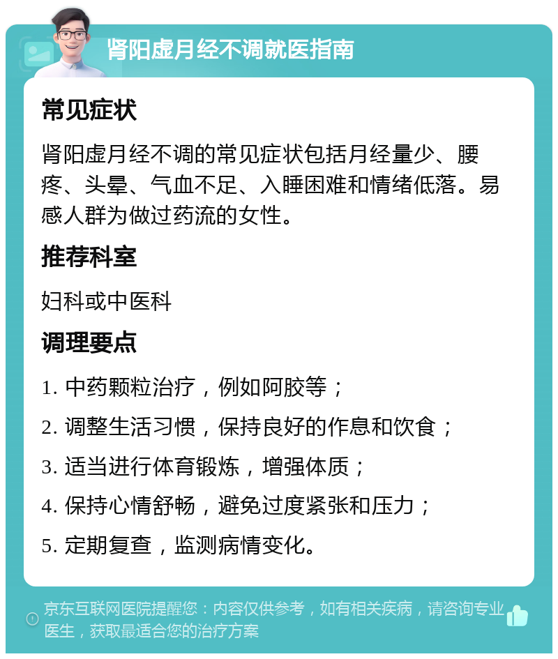 肾阳虚月经不调就医指南 常见症状 肾阳虚月经不调的常见症状包括月经量少、腰疼、头晕、气血不足、入睡困难和情绪低落。易感人群为做过药流的女性。 推荐科室 妇科或中医科 调理要点 1. 中药颗粒治疗，例如阿胶等； 2. 调整生活习惯，保持良好的作息和饮食； 3. 适当进行体育锻炼，增强体质； 4. 保持心情舒畅，避免过度紧张和压力； 5. 定期复查，监测病情变化。