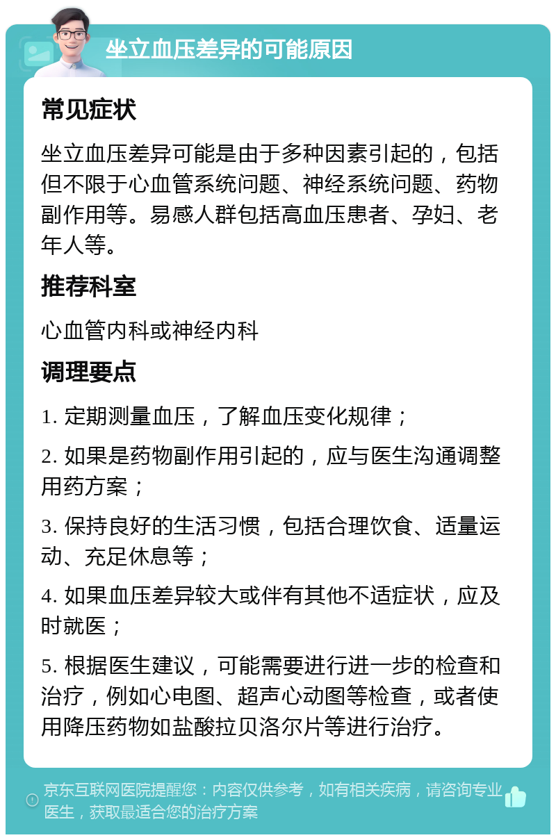 坐立血压差异的可能原因 常见症状 坐立血压差异可能是由于多种因素引起的，包括但不限于心血管系统问题、神经系统问题、药物副作用等。易感人群包括高血压患者、孕妇、老年人等。 推荐科室 心血管内科或神经内科 调理要点 1. 定期测量血压，了解血压变化规律； 2. 如果是药物副作用引起的，应与医生沟通调整用药方案； 3. 保持良好的生活习惯，包括合理饮食、适量运动、充足休息等； 4. 如果血压差异较大或伴有其他不适症状，应及时就医； 5. 根据医生建议，可能需要进行进一步的检查和治疗，例如心电图、超声心动图等检查，或者使用降压药物如盐酸拉贝洛尔片等进行治疗。