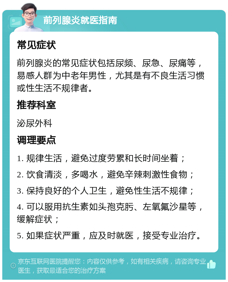 前列腺炎就医指南 常见症状 前列腺炎的常见症状包括尿频、尿急、尿痛等，易感人群为中老年男性，尤其是有不良生活习惯或性生活不规律者。 推荐科室 泌尿外科 调理要点 1. 规律生活，避免过度劳累和长时间坐着； 2. 饮食清淡，多喝水，避免辛辣刺激性食物； 3. 保持良好的个人卫生，避免性生活不规律； 4. 可以服用抗生素如头孢克肟、左氧氟沙星等，缓解症状； 5. 如果症状严重，应及时就医，接受专业治疗。