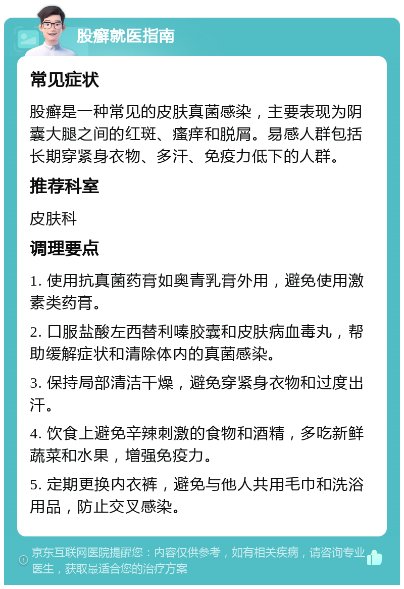 股癣就医指南 常见症状 股癣是一种常见的皮肤真菌感染，主要表现为阴囊大腿之间的红斑、瘙痒和脱屑。易感人群包括长期穿紧身衣物、多汗、免疫力低下的人群。 推荐科室 皮肤科 调理要点 1. 使用抗真菌药膏如奥青乳膏外用，避免使用激素类药膏。 2. 口服盐酸左西替利嗪胶囊和皮肤病血毒丸，帮助缓解症状和清除体内的真菌感染。 3. 保持局部清洁干燥，避免穿紧身衣物和过度出汗。 4. 饮食上避免辛辣刺激的食物和酒精，多吃新鲜蔬菜和水果，增强免疫力。 5. 定期更换内衣裤，避免与他人共用毛巾和洗浴用品，防止交叉感染。