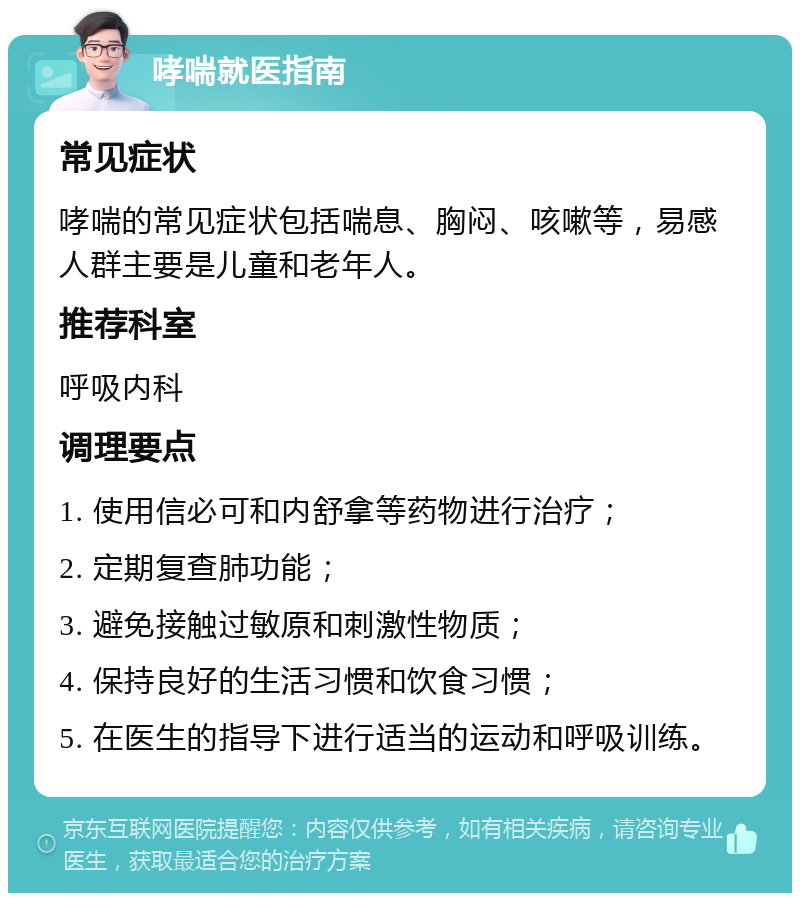 哮喘就医指南 常见症状 哮喘的常见症状包括喘息、胸闷、咳嗽等，易感人群主要是儿童和老年人。 推荐科室 呼吸内科 调理要点 1. 使用信必可和内舒拿等药物进行治疗； 2. 定期复查肺功能； 3. 避免接触过敏原和刺激性物质； 4. 保持良好的生活习惯和饮食习惯； 5. 在医生的指导下进行适当的运动和呼吸训练。