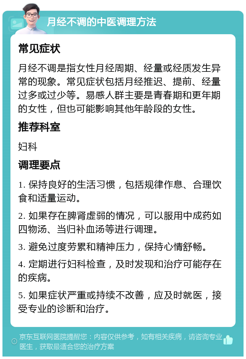 月经不调的中医调理方法 常见症状 月经不调是指女性月经周期、经量或经质发生异常的现象。常见症状包括月经推迟、提前、经量过多或过少等。易感人群主要是青春期和更年期的女性，但也可能影响其他年龄段的女性。 推荐科室 妇科 调理要点 1. 保持良好的生活习惯，包括规律作息、合理饮食和适量运动。 2. 如果存在脾肾虚弱的情况，可以服用中成药如四物汤、当归补血汤等进行调理。 3. 避免过度劳累和精神压力，保持心情舒畅。 4. 定期进行妇科检查，及时发现和治疗可能存在的疾病。 5. 如果症状严重或持续不改善，应及时就医，接受专业的诊断和治疗。